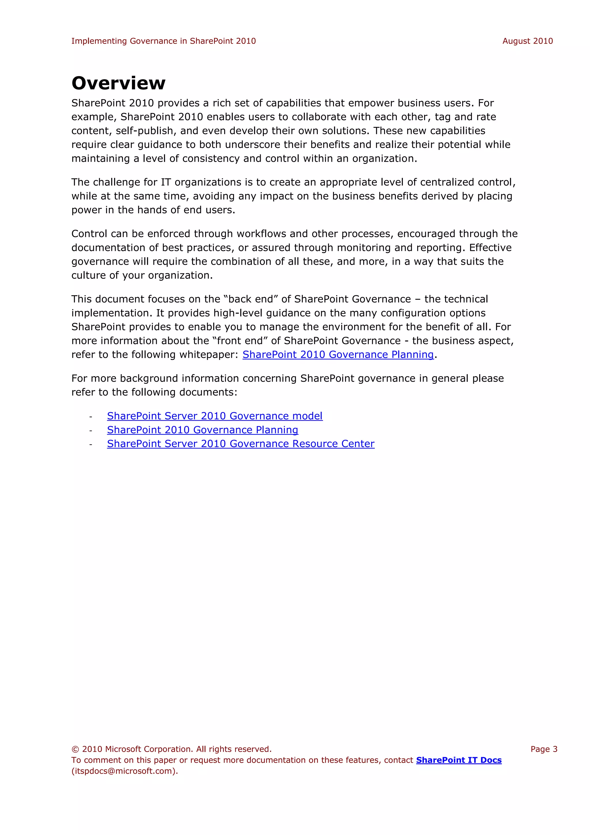 Implementing Governance in SharePoint 2010                                                             August 2010




Overview
SharePoint 2010 provides a rich set of capabilities that empower business users. For
example, SharePoint 2010 enables users to collaborate with each other, tag and rate
content, self-publish, and even develop their own solutions. These new capabilities
require clear guidance to both underscore their benefits and realize their potential while
maintaining a level of consistency and control within an organization.

The challenge for IT organizations is to create an appropriate level of centralized control,
while at the same time, avoiding any impact on the business benefits derived by placing
power in the hands of end users.

Control can be enforced through workflows and other processes, encouraged through the
documentation of best practices, or assured through monitoring and reporting. Effective
governance will require the combination of all these, and more, in a way that suits the
culture of your organization.

This document focuses on the “back end” of SharePoint Governance – the technical
implementation. It provides high-level guidance on the many configuration options
SharePoint provides to enable you to manage the environment for the benefit of all. For
more information about the “front end” of SharePoint Governance - the business aspect,
refer to the following whitepaper: SharePoint 2010 Governance Planning.

For more background information concerning SharePoint governance in general please
refer to the following documents:

    -   SharePoint Server 2010 Governance model
    -   SharePoint 2010 Governance Planning
    -   SharePoint Server 2010 Governance Resource Center




© 2010 Microsoft Corporation. All rights reserved.                                                           Page 3
To comment on this paper or request more documentation on these features, contact SharePoint IT Docs
(itspdocs@microsoft.com).
 