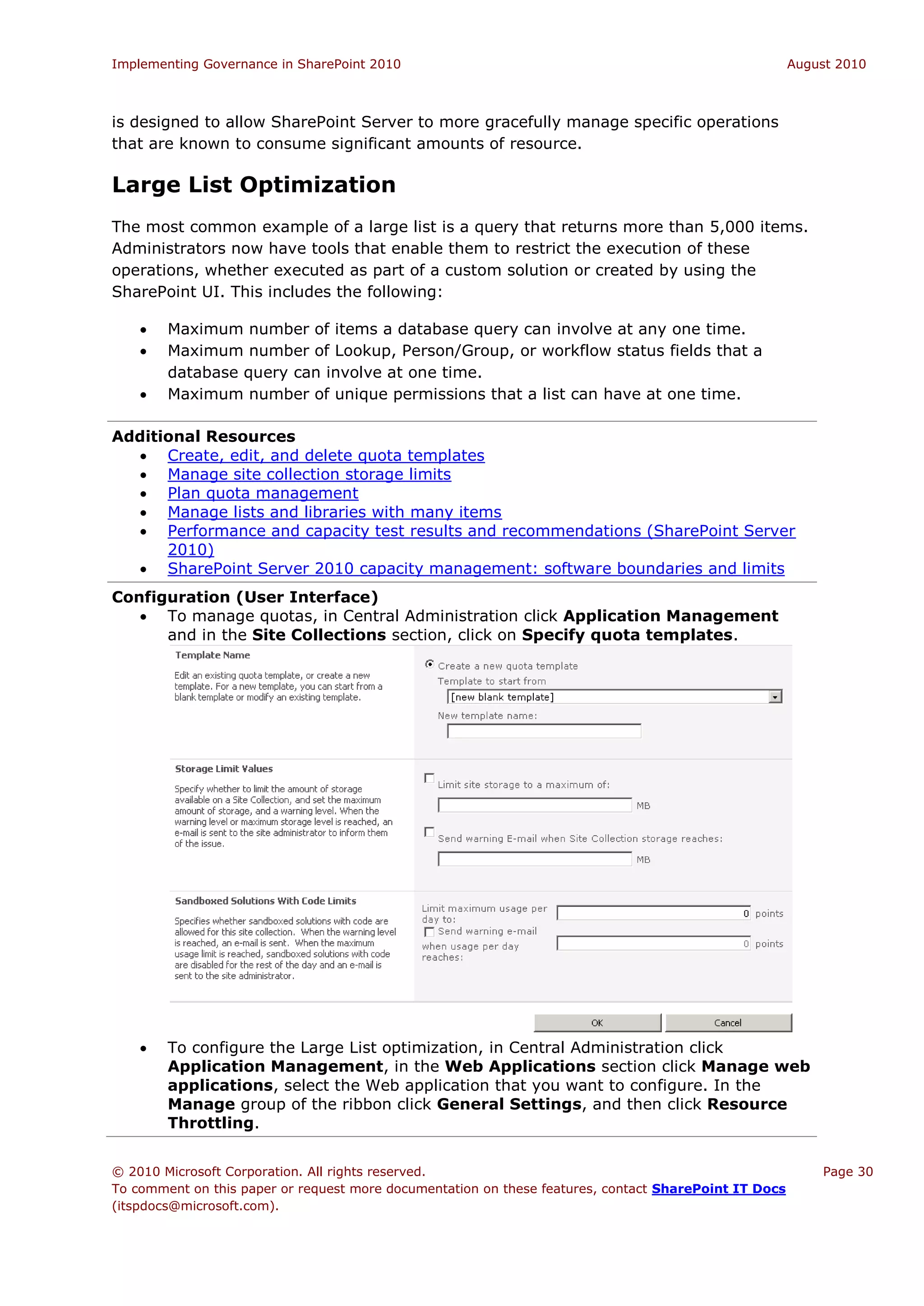 Implementing Governance in SharePoint 2010                                                             August 2010



is designed to allow SharePoint Server to more gracefully manage specific operations
that are known to consume significant amounts of resource.

Large List Optimization
The most common example of a large list is a query that returns more than 5,000 items.
Administrators now have tools that enable them to restrict the execution of these
operations, whether executed as part of a custom solution or created by using the
SharePoint UI. This includes the following:

       Maximum number of items a database query can involve at any one time.
       Maximum number of Lookup, Person/Group, or workflow status fields that a
        database query can involve at one time.
       Maximum number of unique permissions that a list can have at one time.

Additional Resources
   Create, edit, and delete quota templates
   Manage site collection storage limits
   Plan quota management
   Manage lists and libraries with many items
   Performance and capacity test results and recommendations (SharePoint Server
      2010)
   SharePoint Server 2010 capacity management: software boundaries and limits
Configuration (User Interface)
    To manage quotas, in Central Administration click Application Management
      and in the Site Collections section, click on Specify quota templates.




       To configure the Large List optimization, in Central Administration click
        Application Management, in the Web Applications section click Manage web
        applications, select the Web application that you want to configure. In the
        Manage group of the ribbon click General Settings, and then click Resource
        Throttling.


© 2010 Microsoft Corporation. All rights reserved.                                                         Page 30
To comment on this paper or request more documentation on these features, contact SharePoint IT Docs
(itspdocs@microsoft.com).
 