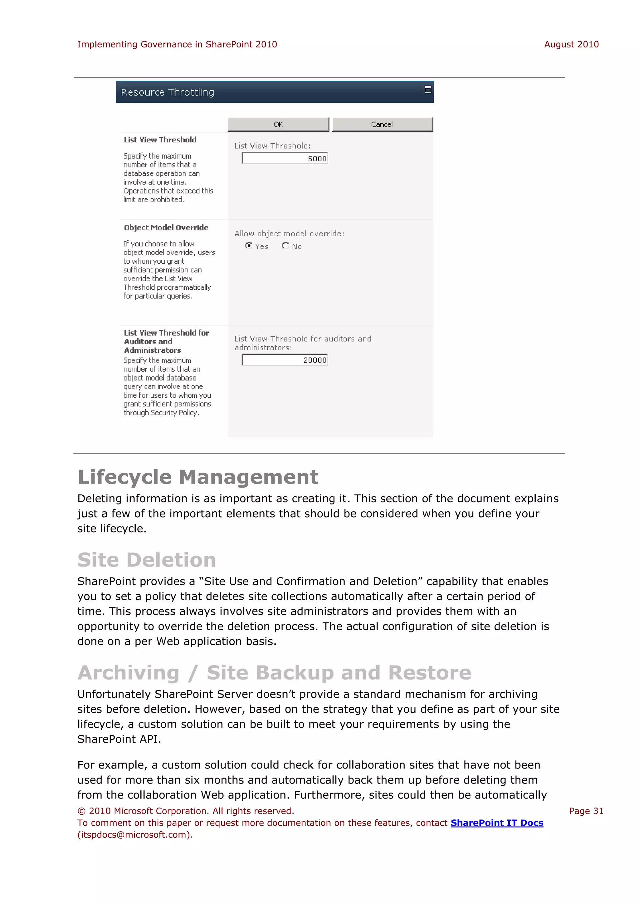 Implementing Governance in SharePoint 2010                                                             August 2010




Lifecycle Management
Deleting information is as important as creating it. This section of the document explains
just a few of the important elements that should be considered when you define your
site lifecycle.


Site Deletion
SharePoint provides a “Site Use and Confirmation and Deletion” capability that enables
you to set a policy that deletes site collections automatically after a certain period of
time. This process always involves site administrators and provides them with an
opportunity to override the deletion process. The actual configuration of site deletion is
done on a per Web application basis.


Archiving / Site Backup and Restore
Unfortunately SharePoint Server doesn’t provide a standard mechanism for archiving
sites before deletion. However, based on the strategy that you define as part of your site
lifecycle, a custom solution can be built to meet your requirements by using the
SharePoint API.

For example, a custom solution could check for collaboration sites that have not been
used for more than six months and automatically back them up before deleting them
from the collaboration Web application. Furthermore, sites could then be automatically
© 2010 Microsoft Corporation. All rights reserved.                                                         Page 31
To comment on this paper or request more documentation on these features, contact SharePoint IT Docs
(itspdocs@microsoft.com).
 