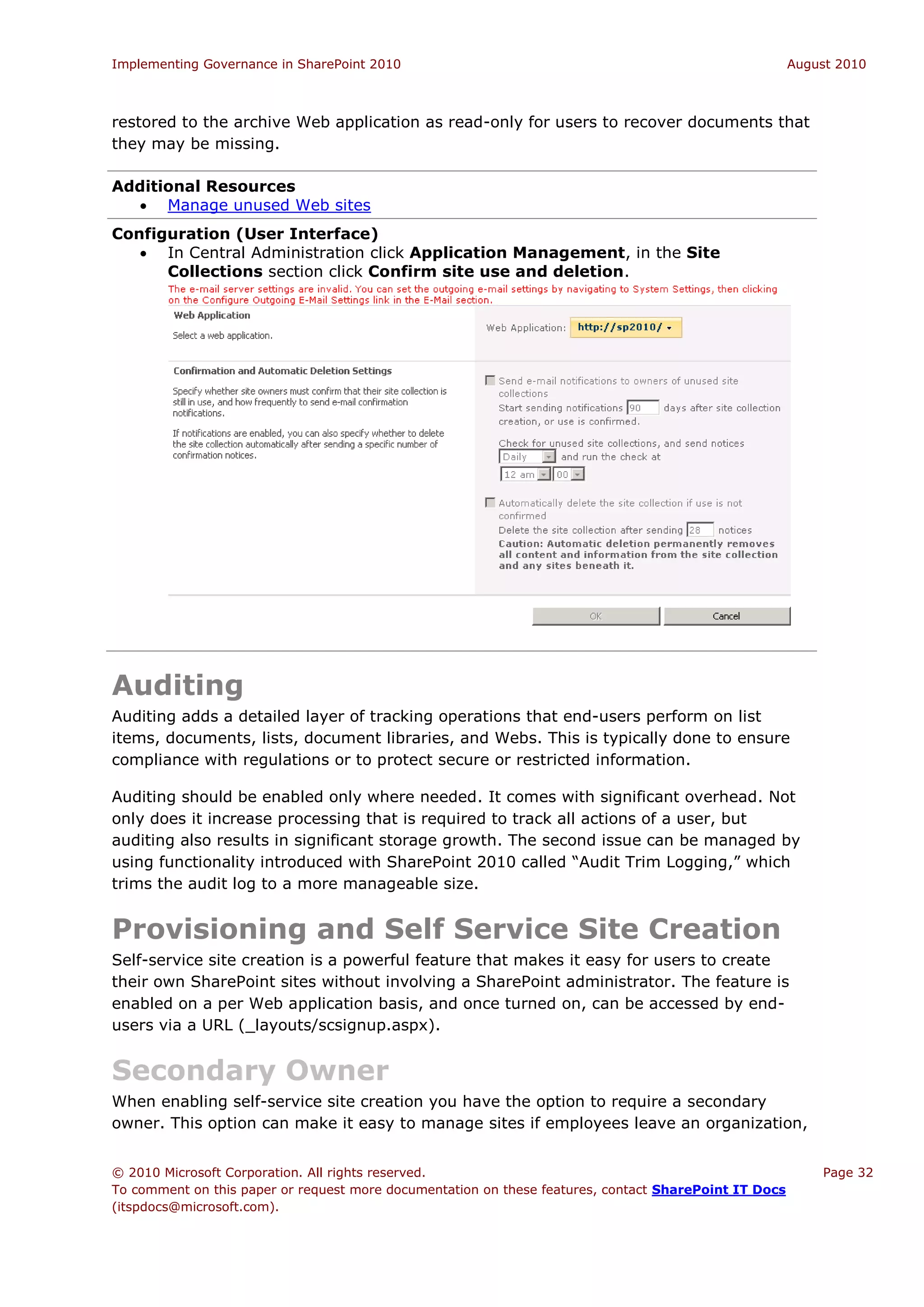 Implementing Governance in SharePoint 2010                                                             August 2010



restored to the archive Web application as read-only for users to recover documents that
they may be missing.

Additional Resources
   Manage unused Web sites
Configuration (User Interface)
    In Central Administration click Application Management, in the Site
      Collections section click Confirm site use and deletion.




Auditing
Auditing adds a detailed layer of tracking operations that end-users perform on list
items, documents, lists, document libraries, and Webs. This is typically done to ensure
compliance with regulations or to protect secure or restricted information.

Auditing should be enabled only where needed. It comes with significant overhead. Not
only does it increase processing that is required to track all actions of a user, but
auditing also results in significant storage growth. The second issue can be managed by
using functionality introduced with SharePoint 2010 called “Audit Trim Logging,” which
trims the audit log to a more manageable size.


Provisioning and Self Service Site Creation
Self-service site creation is a powerful feature that makes it easy for users to create
their own SharePoint sites without involving a SharePoint administrator. The feature is
enabled on a per Web application basis, and once turned on, can be accessed by end-
users via a URL (_layouts/scsignup.aspx).


Secondary Owner
When enabling self-service site creation you have the option to require a secondary
owner. This option can make it easy to manage sites if employees leave an organization,


© 2010 Microsoft Corporation. All rights reserved.                                                         Page 32
To comment on this paper or request more documentation on these features, contact SharePoint IT Docs
(itspdocs@microsoft.com).
 