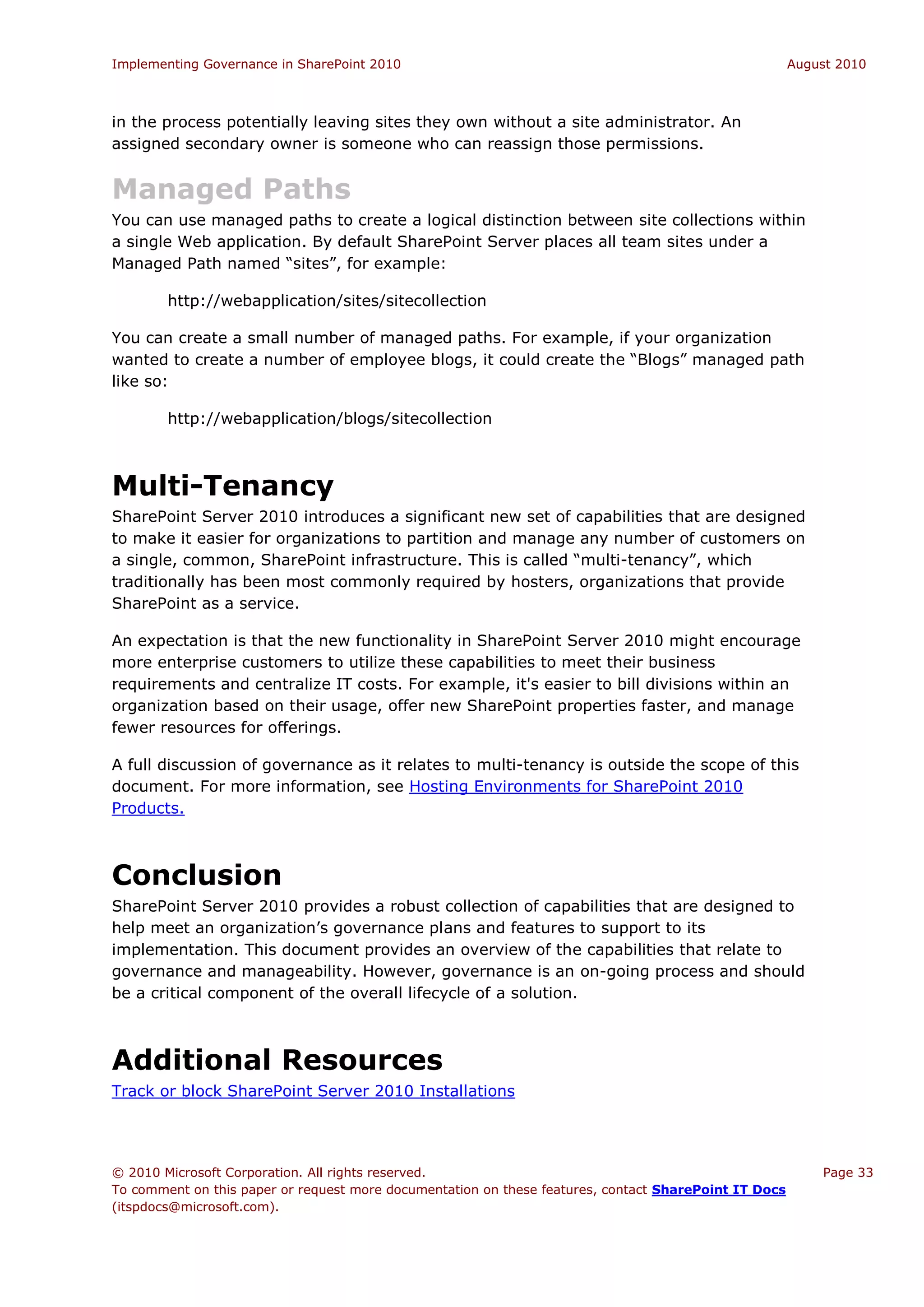 Implementing Governance in SharePoint 2010                                                             August 2010



in the process potentially leaving sites they own without a site administrator. An
assigned secondary owner is someone who can reassign those permissions.


Managed Paths
You can use managed paths to create a logical distinction between site collections within
a single Web application. By default SharePoint Server places all team sites under a
Managed Path named “sites”, for example:

        http://webapplication/sites/sitecollection

You can create a small number of managed paths. For example, if your organization
wanted to create a number of employee blogs, it could create the “Blogs” managed path
like so:

        http://webapplication/blogs/sitecollection



Multi-Tenancy
SharePoint Server 2010 introduces a significant new set of capabilities that are designed
to make it easier for organizations to partition and manage any number of customers on
a single, common, SharePoint infrastructure. This is called “multi-tenancy”, which
traditionally has been most commonly required by hosters, organizations that provide
SharePoint as a service.

An expectation is that the new functionality in SharePoint Server 2010 might encourage
more enterprise customers to utilize these capabilities to meet their business
requirements and centralize IT costs. For example, it's easier to bill divisions within an
organization based on their usage, offer new SharePoint properties faster, and manage
fewer resources for offerings.

A full discussion of governance as it relates to multi-tenancy is outside the scope of this
document. For more information, see Hosting Environments for SharePoint 2010
Products.



Conclusion
SharePoint Server 2010 provides a robust collection of capabilities that are designed to
help meet an organization’s governance plans and features to support to its
implementation. This document provides an overview of the capabilities that relate to
governance and manageability. However, governance is an on-going process and should
be a critical component of the overall lifecycle of a solution.



Additional Resources
Track or block SharePoint Server 2010 Installations




© 2010 Microsoft Corporation. All rights reserved.                                                         Page 33
To comment on this paper or request more documentation on these features, contact SharePoint IT Docs
(itspdocs@microsoft.com).
 