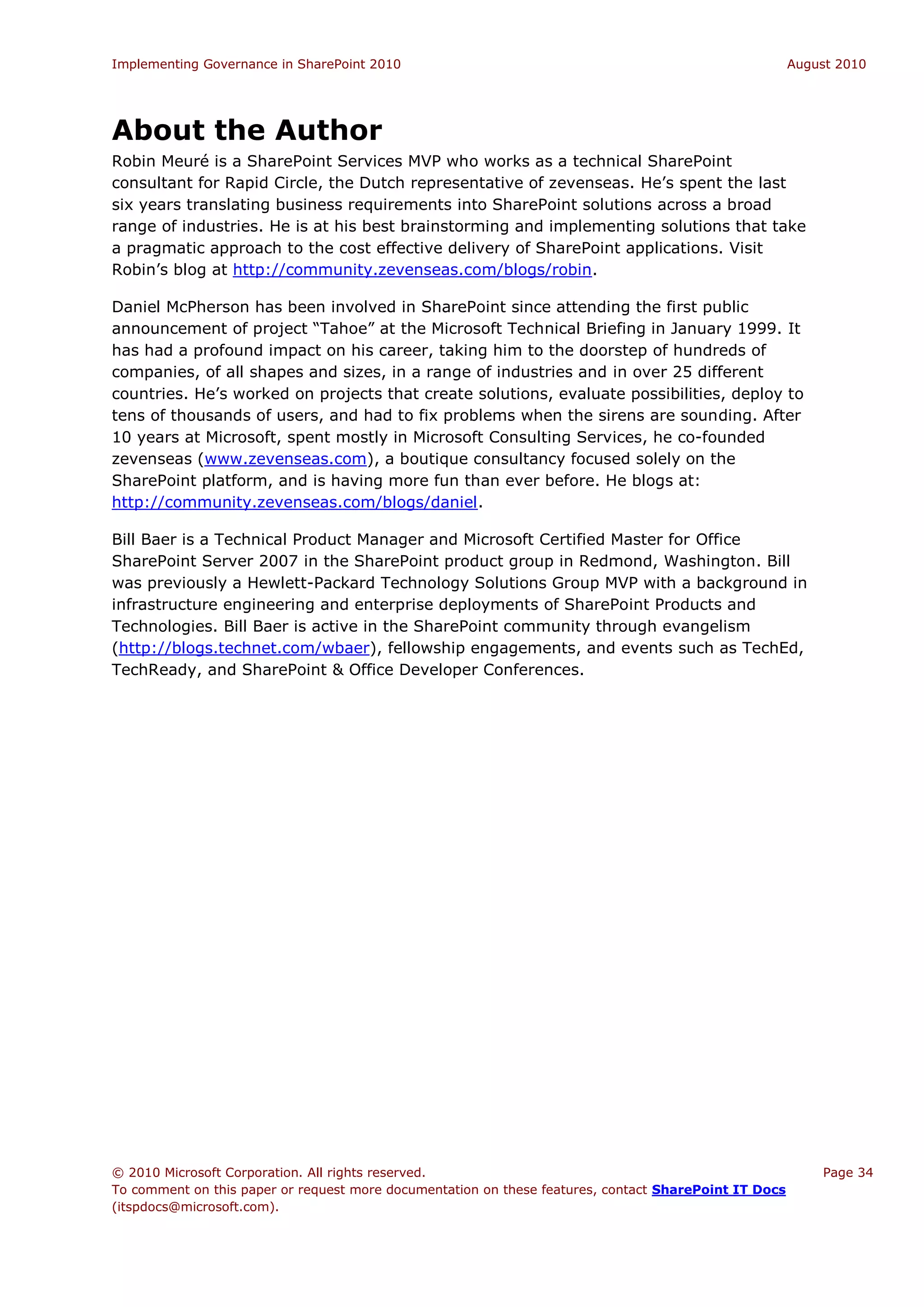 Implementing Governance in SharePoint 2010                                                             August 2010




About the Author
Robin Meuré is a SharePoint Services MVP who works as a technical SharePoint
consultant for Rapid Circle, the Dutch representative of zevenseas. He’s spent the last
six years translating business requirements into SharePoint solutions across a broad
range of industries. He is at his best brainstorming and implementing solutions that take
a pragmatic approach to the cost effective delivery of SharePoint applications. Visit
Robin’s blog at http://community.zevenseas.com/blogs/robin.

Daniel McPherson has been involved in SharePoint since attending the first public
announcement of project “Tahoe” at the Microsoft Technical Briefing in January 1999. It
has had a profound impact on his career, taking him to the doorstep of hundreds of
companies, of all shapes and sizes, in a range of industries and in over 25 different
countries. He’s worked on projects that create solutions, evaluate possibilities, deploy to
tens of thousands of users, and had to fix problems when the sirens are sounding. After
10 years at Microsoft, spent mostly in Microsoft Consulting Services, he co-founded
zevenseas (www.zevenseas.com), a boutique consultancy focused solely on the
SharePoint platform, and is having more fun than ever before. He blogs at:
http://community.zevenseas.com/blogs/daniel.

Bill Baer is a Technical Product Manager and Microsoft Certified Master for Office
SharePoint Server 2007 in the SharePoint product group in Redmond, Washington. Bill
was previously a Hewlett-Packard Technology Solutions Group MVP with a background in
infrastructure engineering and enterprise deployments of SharePoint Products and
Technologies. Bill Baer is active in the SharePoint community through evangelism
(http://blogs.technet.com/wbaer), fellowship engagements, and events such as TechEd,
TechReady, and SharePoint & Office Developer Conferences.




© 2010 Microsoft Corporation. All rights reserved.                                                         Page 34
To comment on this paper or request more documentation on these features, contact SharePoint IT Docs
(itspdocs@microsoft.com).
 