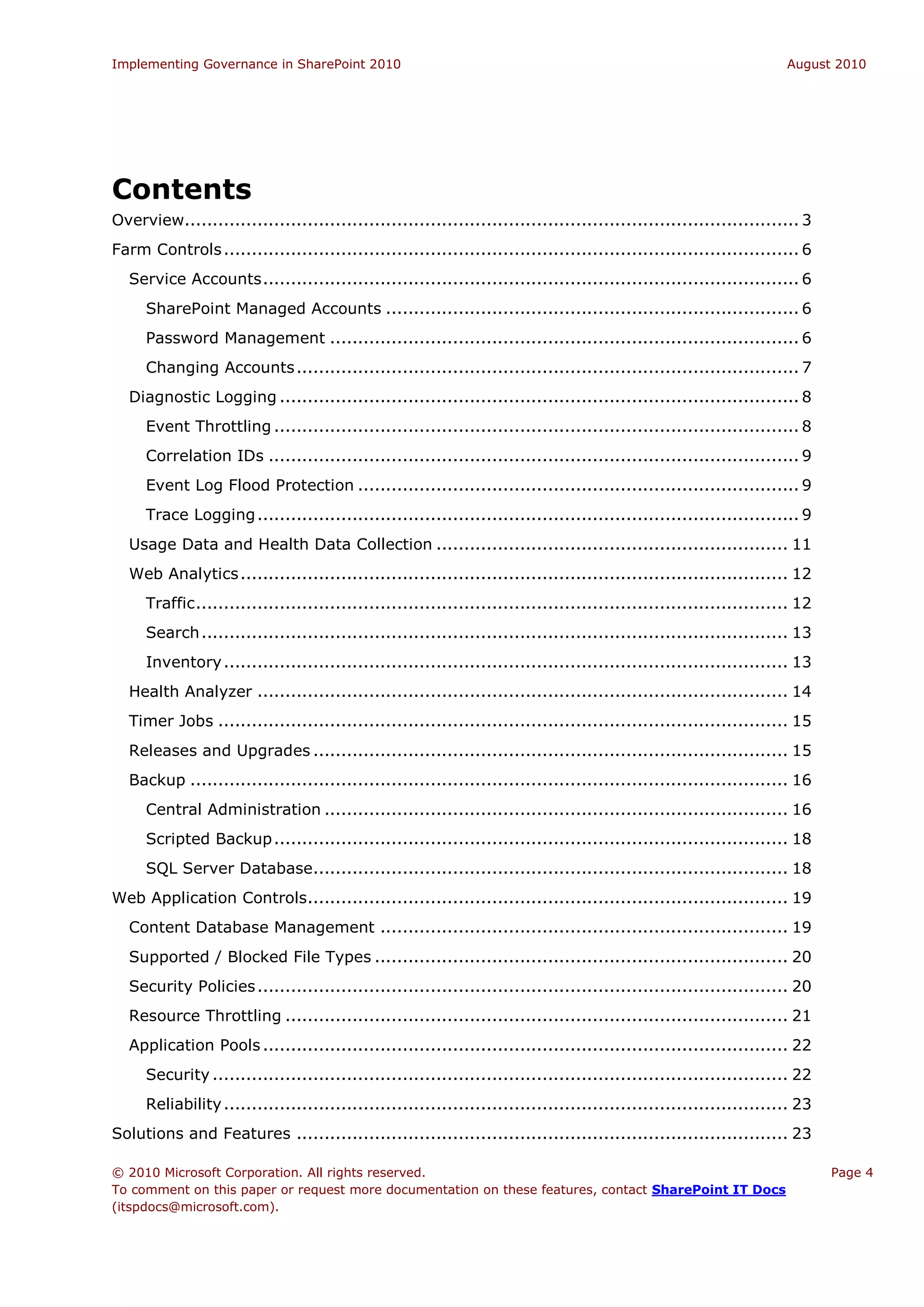 Implementing Governance in SharePoint 2010                                                                           August 2010




Contents
Overview.............................................................................................................. 3
Farm Controls ....................................................................................................... 6
  Service Accounts ................................................................................................ 6
     SharePoint Managed Accounts .......................................................................... 6
     Password Management .................................................................................... 6
     Changing Accounts .......................................................................................... 7
  Diagnostic Logging ............................................................................................. 8
     Event Throttling .............................................................................................. 8
     Correlation IDs ............................................................................................... 9
     Event Log Flood Protection ............................................................................... 9
     Trace Logging ................................................................................................. 9
  Usage Data and Health Data Collection ............................................................... 11
  Web Analytics .................................................................................................. 12
     Traffic .......................................................................................................... 12
     Search ......................................................................................................... 13
     Inventory ..................................................................................................... 13
  Health Analyzer ............................................................................................... 14
  Timer Jobs ...................................................................................................... 15
  Releases and Upgrades ..................................................................................... 15
  Backup ........................................................................................................... 16
     Central Administration ................................................................................... 16
     Scripted Backup ............................................................................................ 18
     SQL Server Database..................................................................................... 18
Web Application Controls ...................................................................................... 19
  Content Database Management ......................................................................... 19
  Supported / Blocked File Types .......................................................................... 20
  Security Policies ............................................................................................... 20
  Resource Throttling .......................................................................................... 21
  Application Pools .............................................................................................. 22
     Security ....................................................................................................... 22
     Reliability ..................................................................................................... 23
Solutions and Features ........................................................................................ 23

© 2010 Microsoft Corporation. All rights reserved.                                                                           Page 4
To comment on this paper or request more documentation on these features, contact SharePoint IT Docs
(itspdocs@microsoft.com).
 