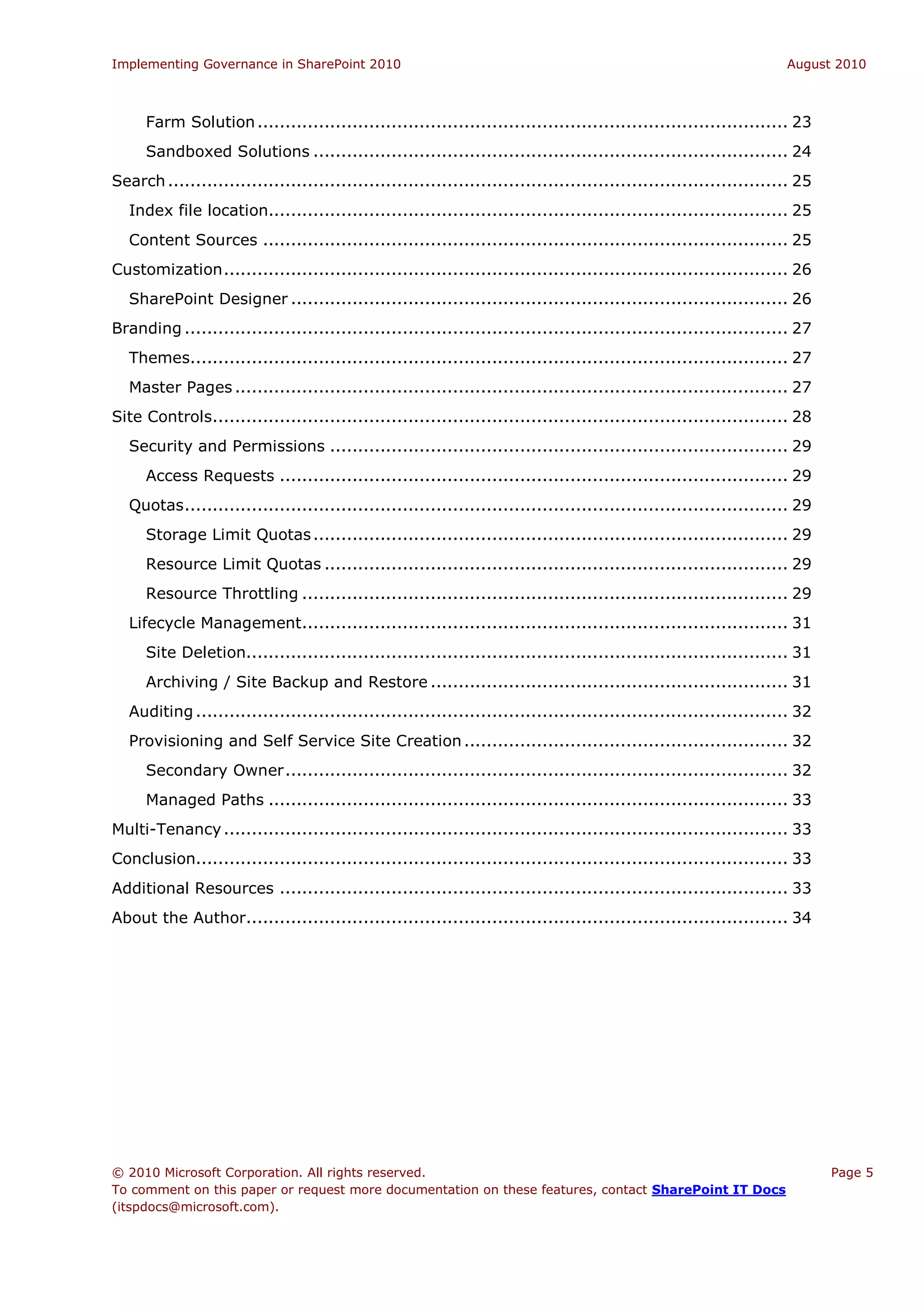 Implementing Governance in SharePoint 2010                                                                          August 2010



     Farm Solution ............................................................................................... 23
     Sandboxed Solutions ..................................................................................... 24
Search ............................................................................................................... 25
  Index file location............................................................................................. 25
  Content Sources .............................................................................................. 25
Customization ..................................................................................................... 26
  SharePoint Designer ......................................................................................... 26
Branding ............................................................................................................ 27
  Themes........................................................................................................... 27
  Master Pages ................................................................................................... 27
Site Controls....................................................................................................... 28
  Security and Permissions .................................................................................. 29
     Access Requests ........................................................................................... 29
  Quotas ............................................................................................................ 29
     Storage Limit Quotas ..................................................................................... 29
     Resource Limit Quotas ................................................................................... 29
     Resource Throttling ....................................................................................... 29
  Lifecycle Management....................................................................................... 31
     Site Deletion................................................................................................. 31
     Archiving / Site Backup and Restore ................................................................ 31
  Auditing .......................................................................................................... 32
  Provisioning and Self Service Site Creation .......................................................... 32
     Secondary Owner .......................................................................................... 32
     Managed Paths ............................................................................................. 33
Multi-Tenancy ..................................................................................................... 33
Conclusion.......................................................................................................... 33
Additional Resources ........................................................................................... 33
About the Author................................................................................................. 34




© 2010 Microsoft Corporation. All rights reserved.                                                                          Page 5
To comment on this paper or request more documentation on these features, contact SharePoint IT Docs
(itspdocs@microsoft.com).
 