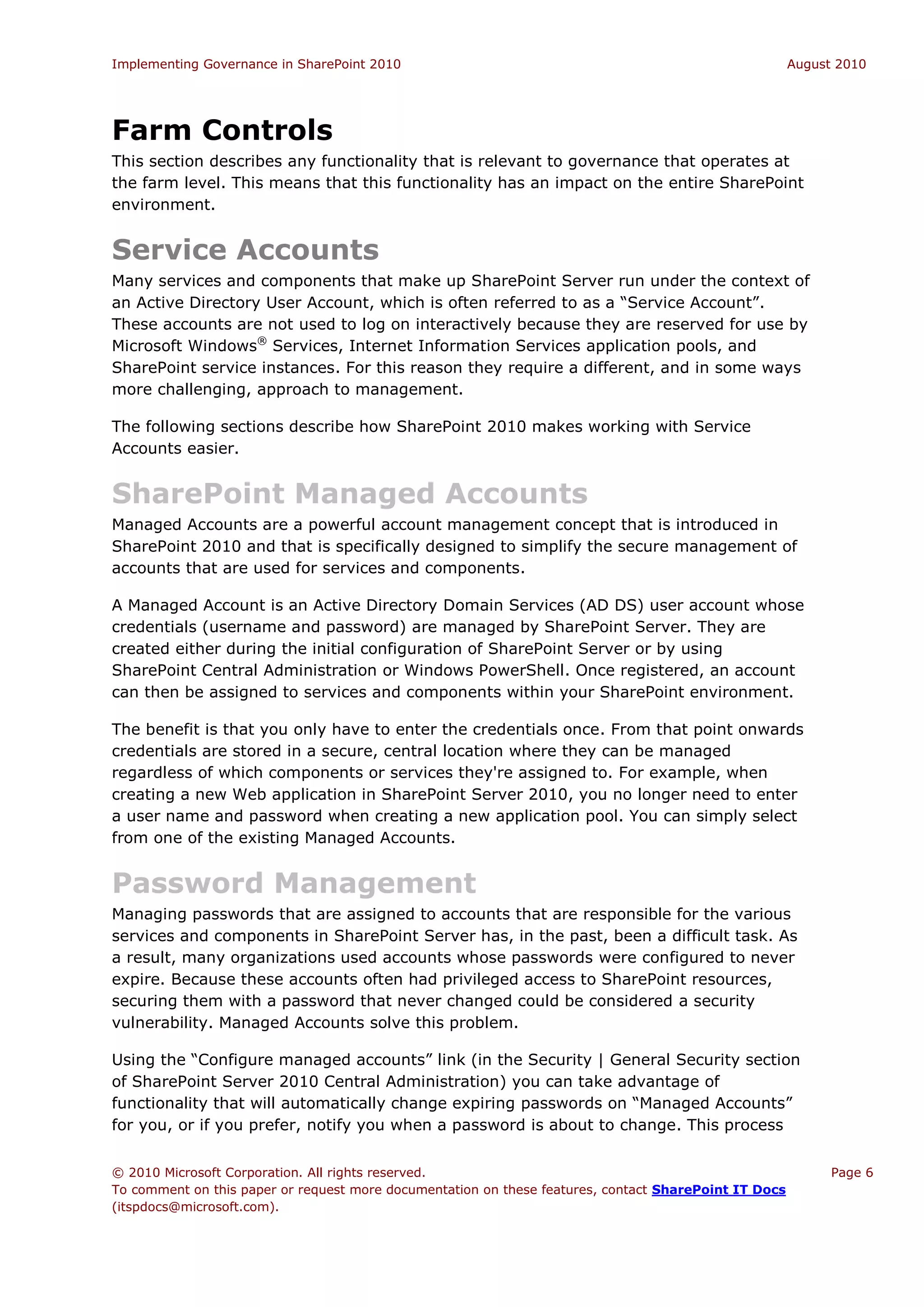 Implementing Governance in SharePoint 2010                                                             August 2010




Farm Controls
This section describes any functionality that is relevant to governance that operates at
the farm level. This means that this functionality has an impact on the entire SharePoint
environment.


Service Accounts
Many services and components that make up SharePoint Server run under the context of
an Active Directory User Account, which is often referred to as a “Service Account”.
These accounts are not used to log on interactively because they are reserved for use by
Microsoft Windows® Services, Internet Information Services application pools, and
SharePoint service instances. For this reason they require a different, and in some ways
more challenging, approach to management.

The following sections describe how SharePoint 2010 makes working with Service
Accounts easier.


SharePoint Managed Accounts
Managed Accounts are a powerful account management concept that is introduced in
SharePoint 2010 and that is specifically designed to simplify the secure management of
accounts that are used for services and components.

A Managed Account is an Active Directory Domain Services (AD DS) user account whose
credentials (username and password) are managed by SharePoint Server. They are
created either during the initial configuration of SharePoint Server or by using
SharePoint Central Administration or Windows PowerShell. Once registered, an account
can then be assigned to services and components within your SharePoint environment.

The benefit is that you only have to enter the credentials once. From that point onwards
credentials are stored in a secure, central location where they can be managed
regardless of which components or services they're assigned to. For example, when
creating a new Web application in SharePoint Server 2010, you no longer need to enter
a user name and password when creating a new application pool. You can simply select
from one of the existing Managed Accounts.


Password Management
Managing passwords that are assigned to accounts that are responsible for the various
services and components in SharePoint Server has, in the past, been a difficult task. As
a result, many organizations used accounts whose passwords were configured to never
expire. Because these accounts often had privileged access to SharePoint resources,
securing them with a password that never changed could be considered a security
vulnerability. Managed Accounts solve this problem.

Using the “Configure managed accounts” link (in the Security | General Security section
of SharePoint Server 2010 Central Administration) you can take advantage of
functionality that will automatically change expiring passwords on “Managed Accounts”
for you, or if you prefer, notify you when a password is about to change. This process


© 2010 Microsoft Corporation. All rights reserved.                                                           Page 6
To comment on this paper or request more documentation on these features, contact SharePoint IT Docs
(itspdocs@microsoft.com).
 