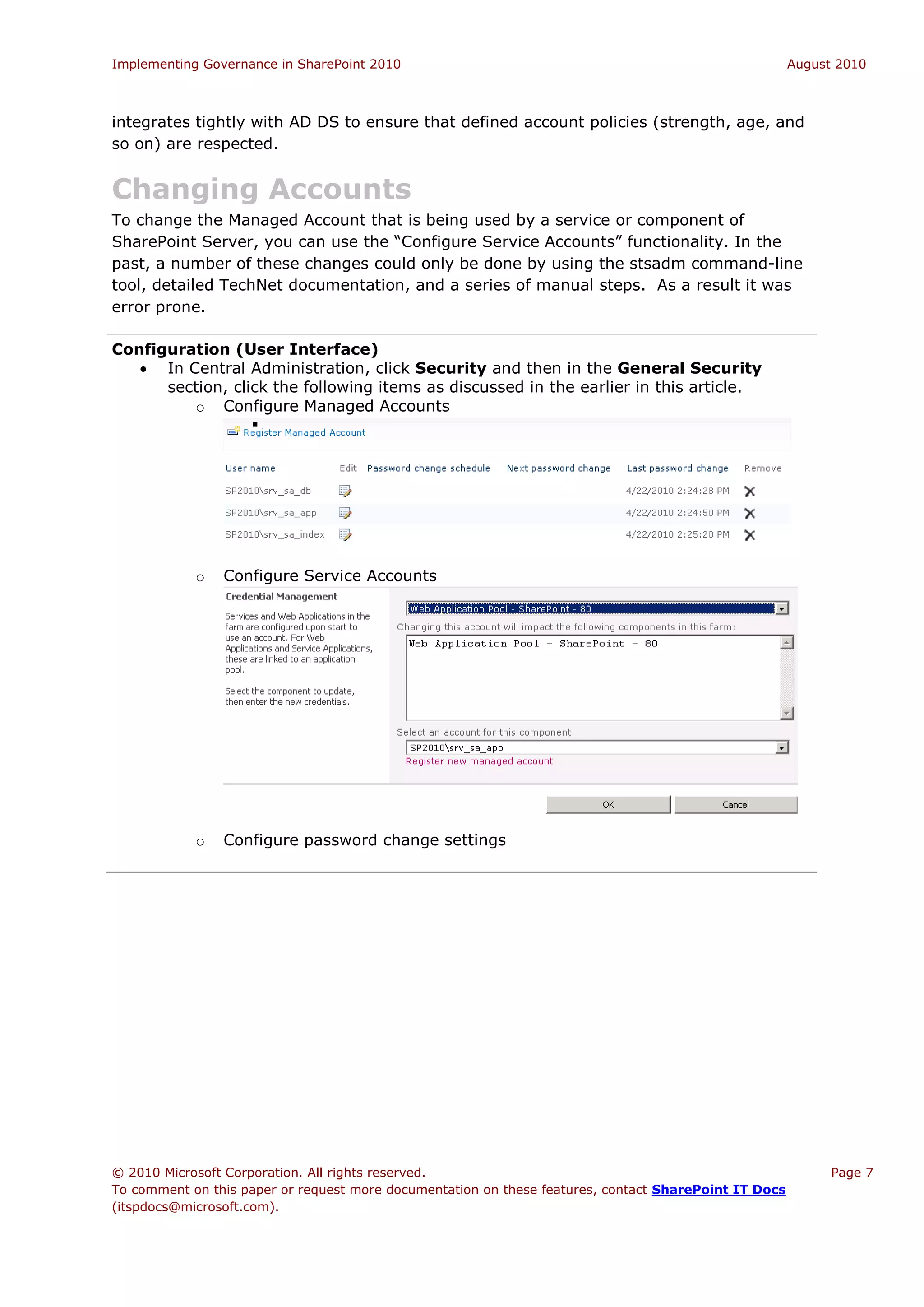 Implementing Governance in SharePoint 2010                                                             August 2010



integrates tightly with AD DS to ensure that defined account policies (strength, age, and
so on) are respected.


Changing Accounts
To change the Managed Account that is being used by a service or component of
SharePoint Server, you can use the “Configure Service Accounts” functionality. In the
past, a number of these changes could only be done by using the stsadm command-line
tool, detailed TechNet documentation, and a series of manual steps. As a result it was
error prone.

Configuration (User Interface)
    In Central Administration, click Security and then in the General Security
      section, click the following items as discussed in the earlier in this article.
         o Configure Managed Accounts
                  




            o   Configure Service Accounts




            o   Configure password change settings




© 2010 Microsoft Corporation. All rights reserved.                                                           Page 7
To comment on this paper or request more documentation on these features, contact SharePoint IT Docs
(itspdocs@microsoft.com).
 