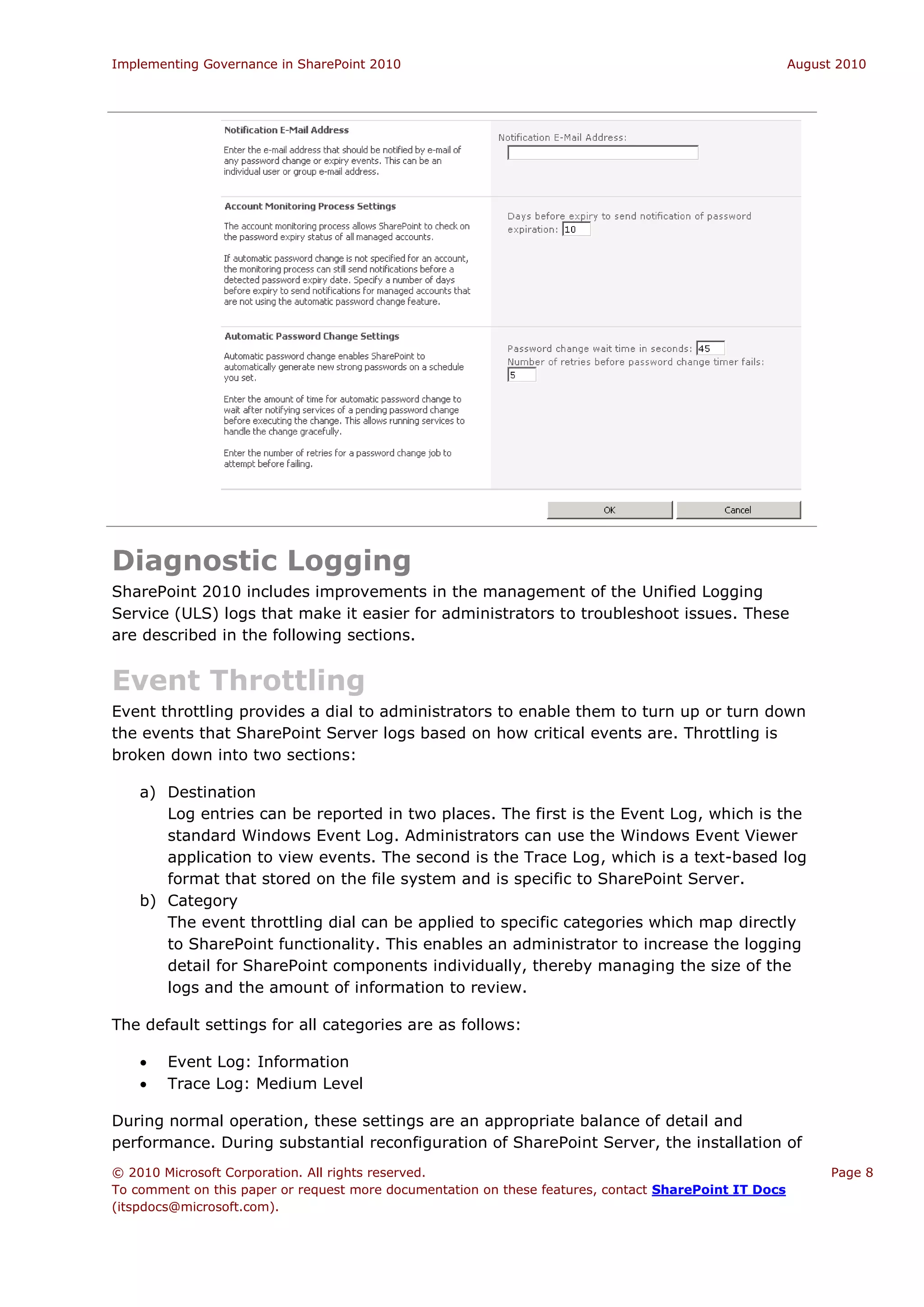 Implementing Governance in SharePoint 2010                                                             August 2010




Diagnostic Logging
SharePoint 2010 includes improvements in the management of the Unified Logging
Service (ULS) logs that make it easier for administrators to troubleshoot issues. These
are described in the following sections.


Event Throttling
Event throttling provides a dial to administrators to enable them to turn up or turn down
the events that SharePoint Server logs based on how critical events are. Throttling is
broken down into two sections:

    a) Destination
       Log entries can be reported in two places. The first is the Event Log, which is the
       standard Windows Event Log. Administrators can use the Windows Event Viewer
       application to view events. The second is the Trace Log, which is a text-based log
       format that stored on the file system and is specific to SharePoint Server.
    b) Category
       The event throttling dial can be applied to specific categories which map directly
       to SharePoint functionality. This enables an administrator to increase the logging
       detail for SharePoint components individually, thereby managing the size of the
       logs and the amount of information to review.

The default settings for all categories are as follows:

       Event Log: Information
       Trace Log: Medium Level

During normal operation, these settings are an appropriate balance of detail and
performance. During substantial reconfiguration of SharePoint Server, the installation of
© 2010 Microsoft Corporation. All rights reserved.                                                           Page 8
To comment on this paper or request more documentation on these features, contact SharePoint IT Docs
(itspdocs@microsoft.com).
 