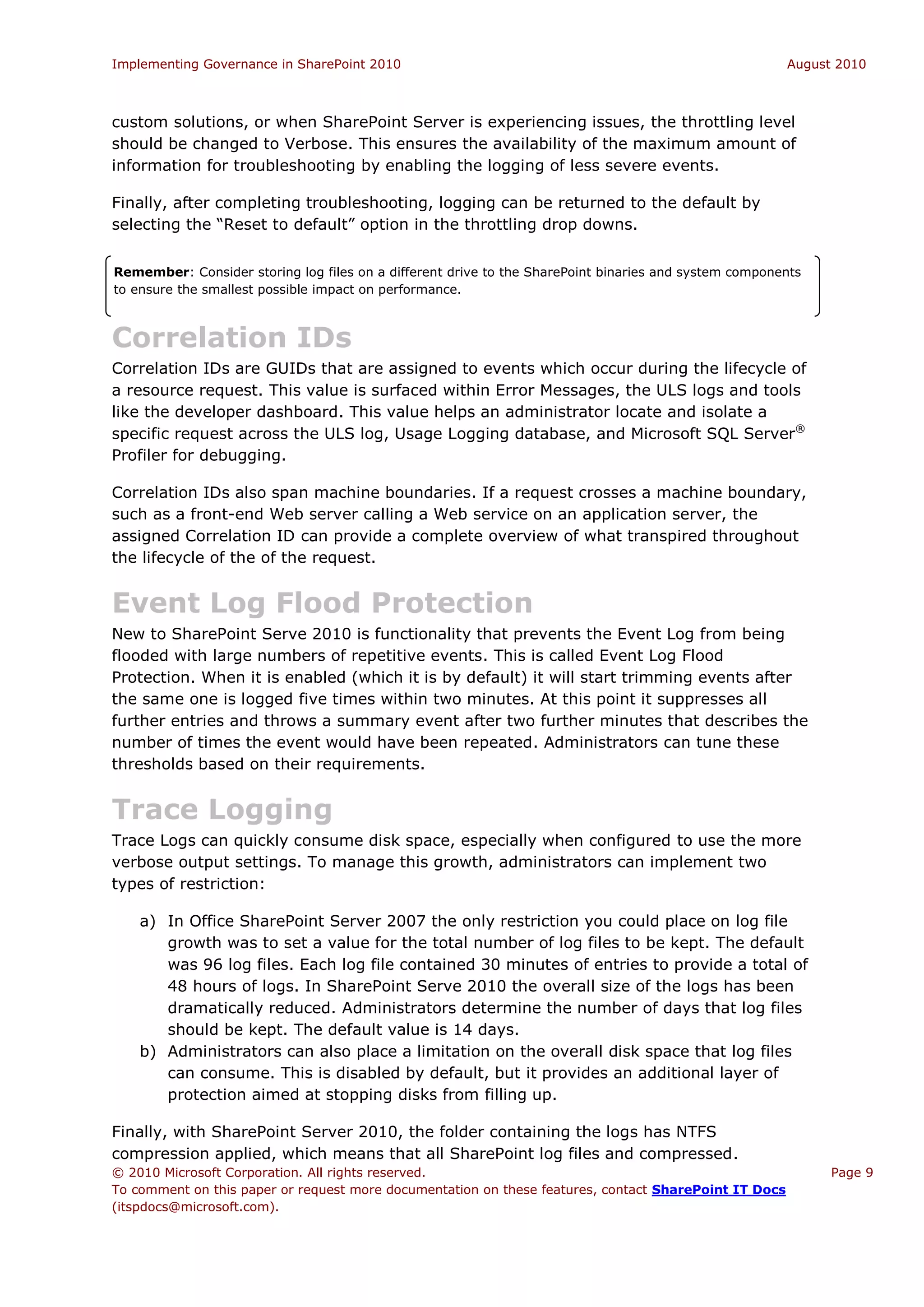 Implementing Governance in SharePoint 2010                                                             August 2010



custom solutions, or when SharePoint Server is experiencing issues, the throttling level
should be changed to Verbose. This ensures the availability of the maximum amount of
information for troubleshooting by enabling the logging of less severe events.

Finally, after completing troubleshooting, logging can be returned to the default by
selecting the “Reset to default” option in the throttling drop downs.


Remember: Consider storing log files on a different drive to the SharePoint binaries and system components
to ensure the smallest possible impact on performance.



Correlation IDs
Correlation IDs are GUIDs that are assigned to events which occur during the lifecycle of
a resource request. This value is surfaced within Error Messages, the ULS logs and tools
like the developer dashboard. This value helps an administrator locate and isolate a
specific request across the ULS log, Usage Logging database, and Microsoft SQL Server®
Profiler for debugging.

Correlation IDs also span machine boundaries. If a request crosses a machine boundary,
such as a front-end Web server calling a Web service on an application server, the
assigned Correlation ID can provide a complete overview of what transpired throughout
the lifecycle of the of the request.


Event Log Flood Protection
New to SharePoint Serve 2010 is functionality that prevents the Event Log from being
flooded with large numbers of repetitive events. This is called Event Log Flood
Protection. When it is enabled (which it is by default) it will start trimming events after
the same one is logged five times within two minutes. At this point it suppresses all
further entries and throws a summary event after two further minutes that describes the
number of times the event would have been repeated. Administrators can tune these
thresholds based on their requirements.


Trace Logging
Trace Logs can quickly consume disk space, especially when configured to use the more
verbose output settings. To manage this growth, administrators can implement two
types of restriction:

    a) In Office SharePoint Server 2007 the only restriction you could place on log file
       growth was to set a value for the total number of log files to be kept. The default
       was 96 log files. Each log file contained 30 minutes of entries to provide a total of
       48 hours of logs. In SharePoint Serve 2010 the overall size of the logs has been
       dramatically reduced. Administrators determine the number of days that log files
       should be kept. The default value is 14 days.
    b) Administrators can also place a limitation on the overall disk space that log files
       can consume. This is disabled by default, but it provides an additional layer of
       protection aimed at stopping disks from filling up.

Finally, with SharePoint Server 2010, the folder containing the logs has NTFS
compression applied, which means that all SharePoint log files and compressed.
© 2010 Microsoft Corporation. All rights reserved.                                                           Page 9
To comment on this paper or request more documentation on these features, contact SharePoint IT Docs
(itspdocs@microsoft.com).
 