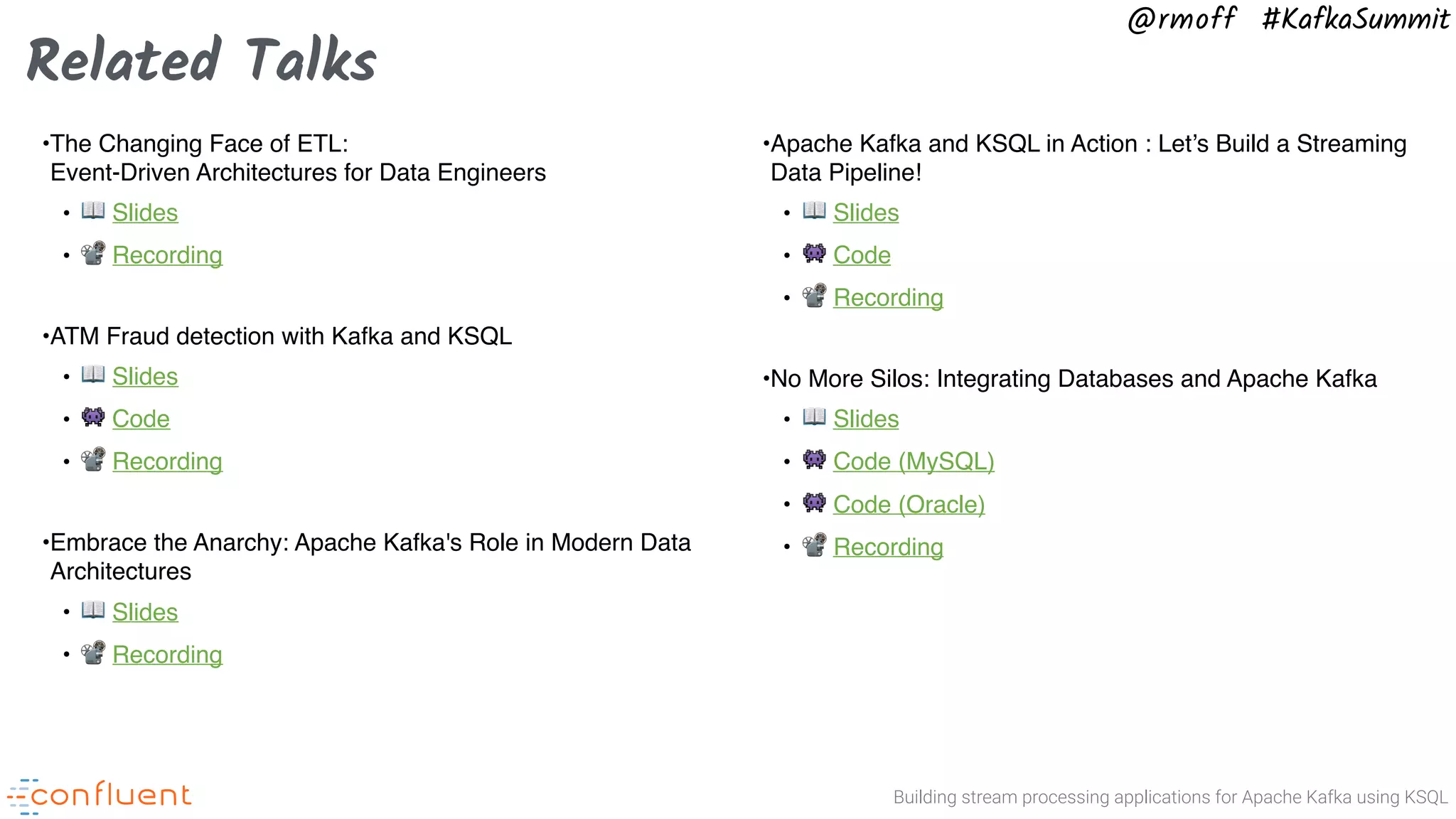 Building stream processing applications for Apache Kafka using KSQL @rmoff #KafkaSummit •The Changing Face of ETL:   Event-Driven Architectures for Data Engineers • 📖 Slides • 📽 Recording •ATM Fraud detection with Kafka and KSQL • 📖 Slides • 👾 Code • 📽 Recording •Embrace the Anarchy: Apache Kafka's Role in Modern Data Architectures • 📖 Slides • 📽 Recording •Apache Kafka and KSQL in Action : Let’s Build a Streaming Data Pipeline! • 📖 Slides • 👾 Code • 📽 Recording •No More Silos: Integrating Databases and Apache Kafka • 📖 Slides • 👾 Code (MySQL) • 👾 Code (Oracle) • 📽 Recording Related Talks 