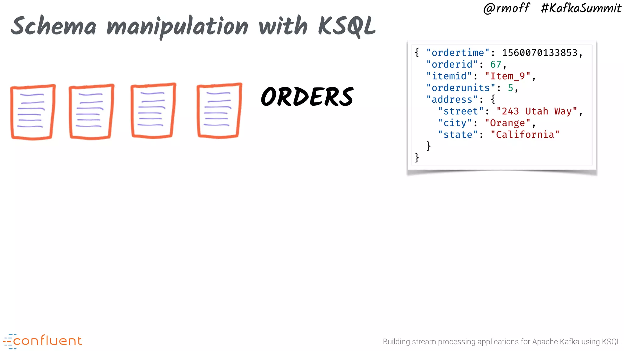 Building stream processing applications for Apache Kafka using KSQL @rmoff #KafkaSummit Schema manipulation with KSQL ORDERS { "ordertime": 1560070133853, "orderid": 67, "itemid": "Item_9", "orderunits": 5, "address": { "street": "243 Utah Way", "city": "Orange", "state": "California" } } 