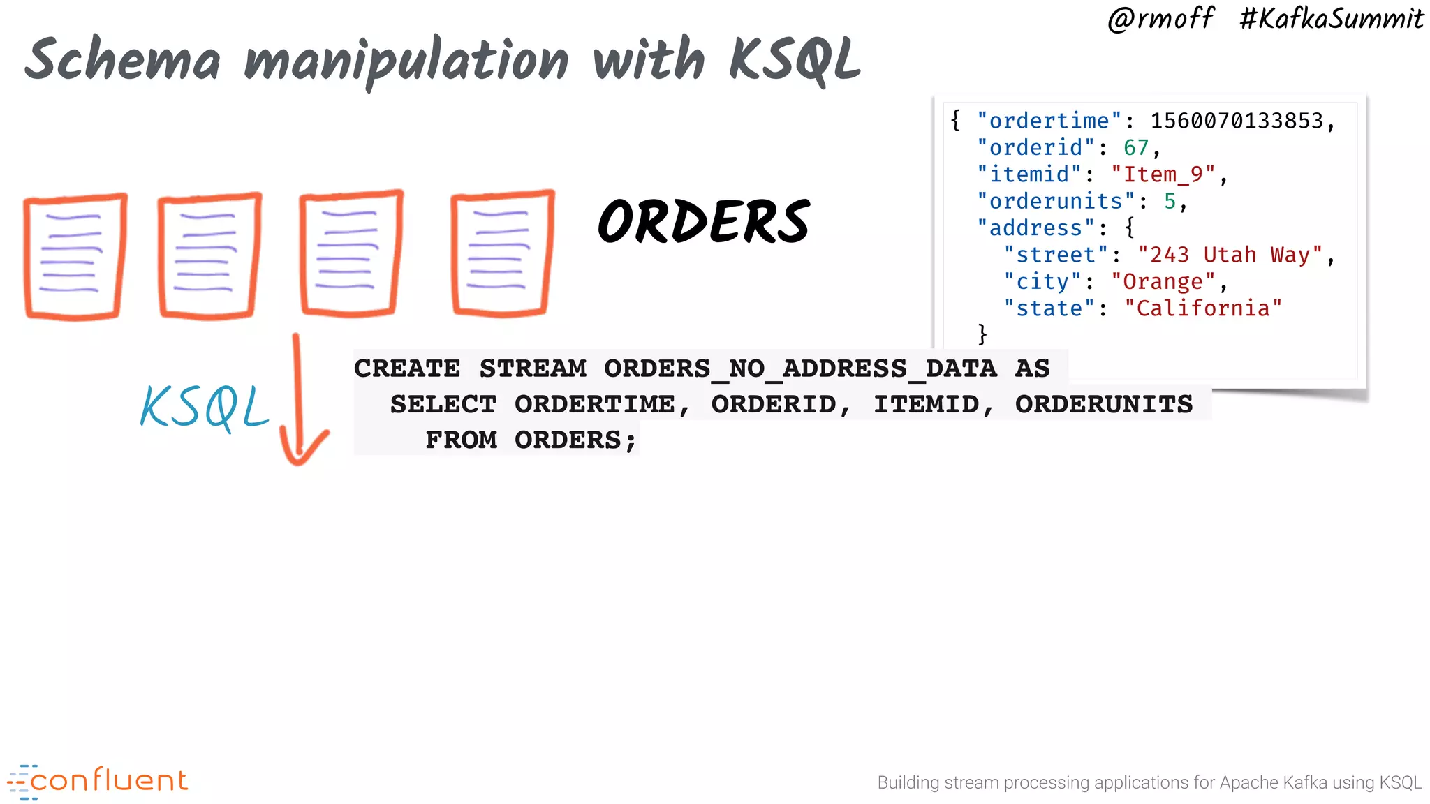 Building stream processing applications for Apache Kafka using KSQL @rmoff #KafkaSummit Schema manipulation with KSQL ORDERS { "ordertime": 1560070133853, "orderid": 67, "itemid": "Item_9", "orderunits": 5, "address": { "street": "243 Utah Way", "city": "Orange", "state": "California" } } KSQL CREATE STREAM ORDERS_NO_ADDRESS_DATA AS SELECT ORDERTIME, ORDERID, ITEMID, ORDERUNITS FROM ORDERS; 