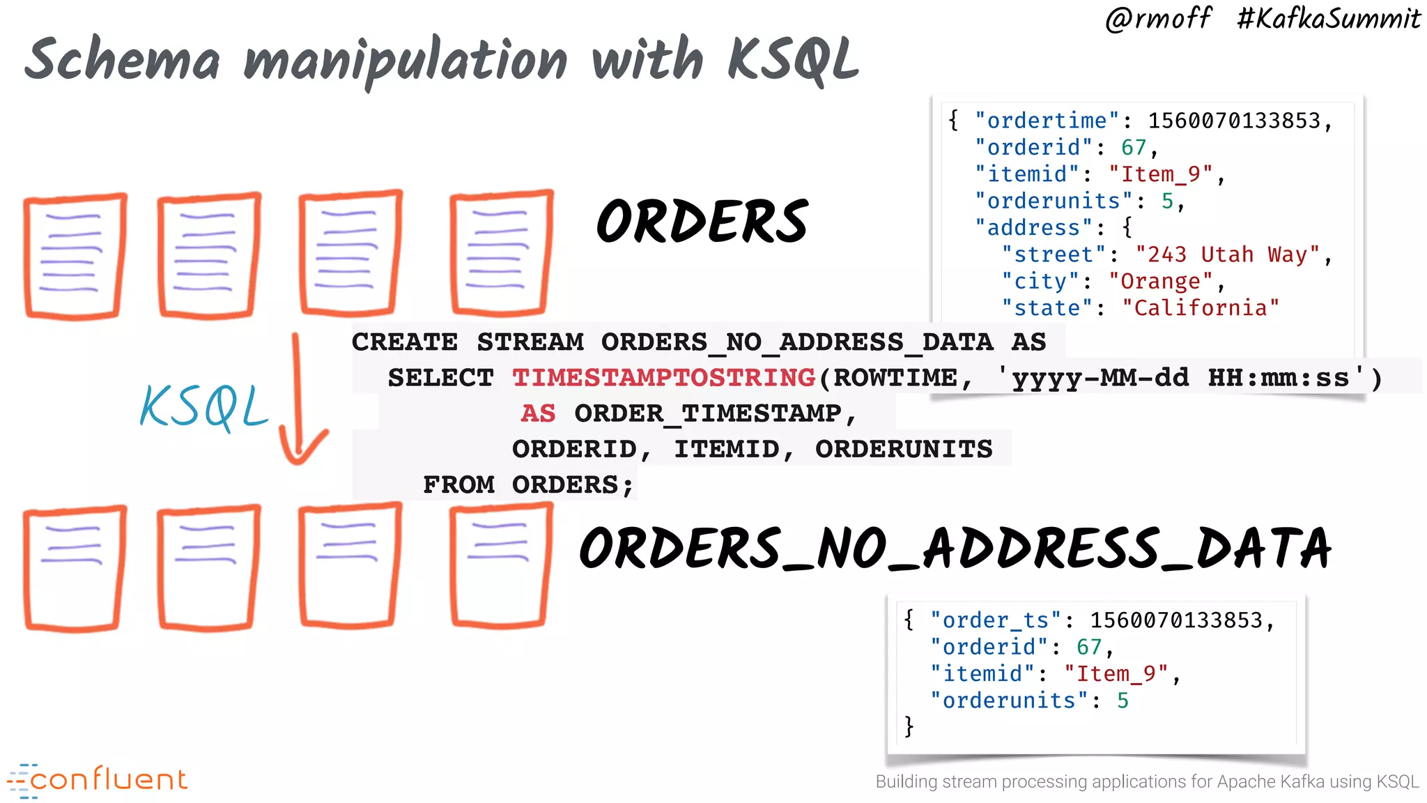 Building stream processing applications for Apache Kafka using KSQL @rmoff #KafkaSummit Schema manipulation with KSQL ORDERS ORDERS_NO_ADDRESS_DATA { "ordertime": 1560070133853, "orderid": 67, "itemid": "Item_9", "orderunits": 5, "address": { "street": "243 Utah Way", "city": "Orange", "state": "California" } } { "order_ts": 1560070133853, "orderid": 67, "itemid": "Item_9", "orderunits": 5 } KSQL CREATE STREAM ORDERS_NO_ADDRESS_DATA AS SELECT TIMESTAMPTOSTRING(ROWTIME, 'yyyy-MM-dd HH:mm:ss') AS ORDER_TIMESTAMP, ORDERID, ITEMID, ORDERUNITS FROM ORDERS; 