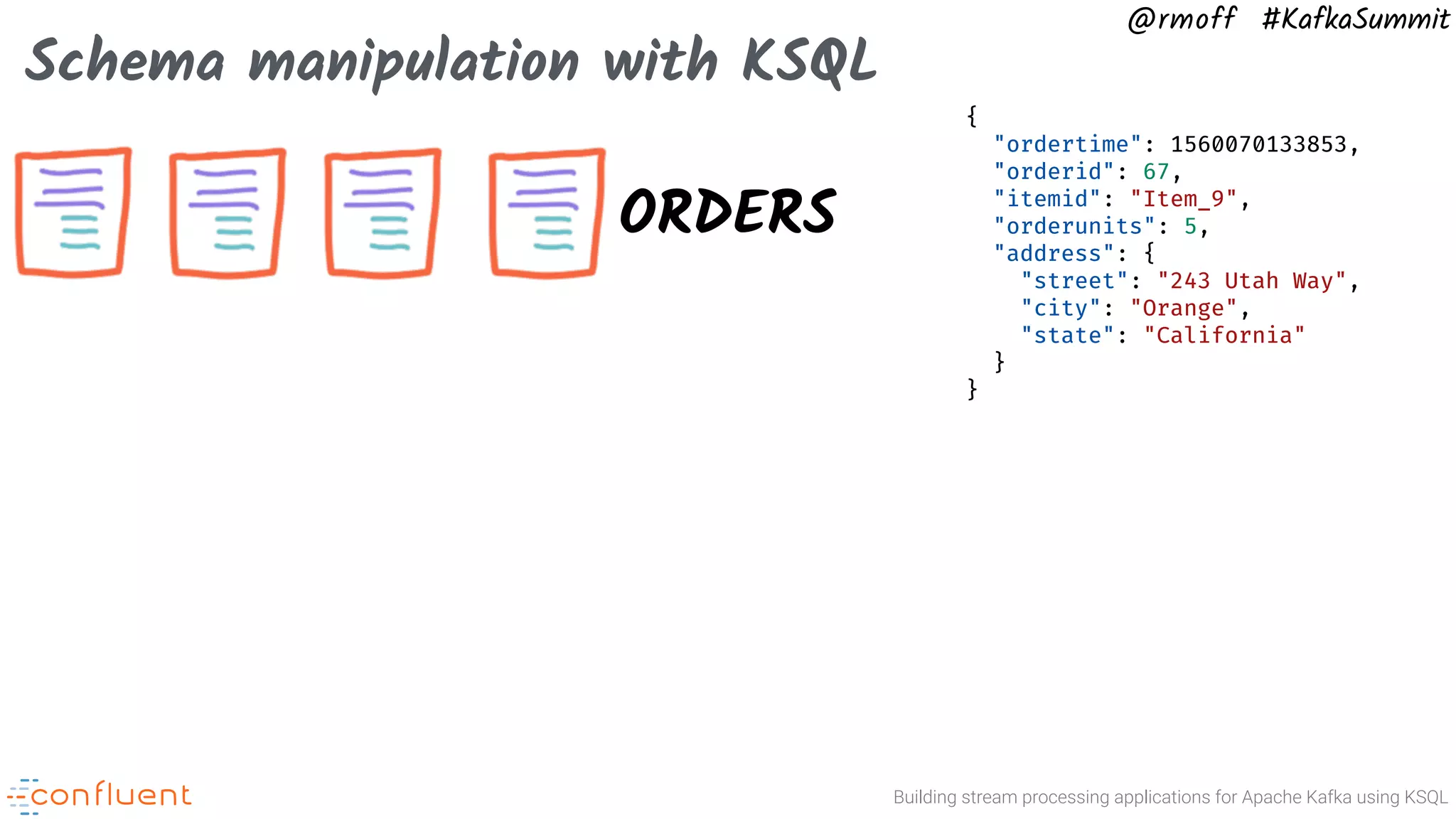 Building stream processing applications for Apache Kafka using KSQL @rmoff #KafkaSummit Schema manipulation with KSQL ORDERS { "ordertime": 1560070133853, "orderid": 67, "itemid": "Item_9", "orderunits": 5, "address": { "street": "243 Utah Way", "city": "Orange", "state": "California" } } 