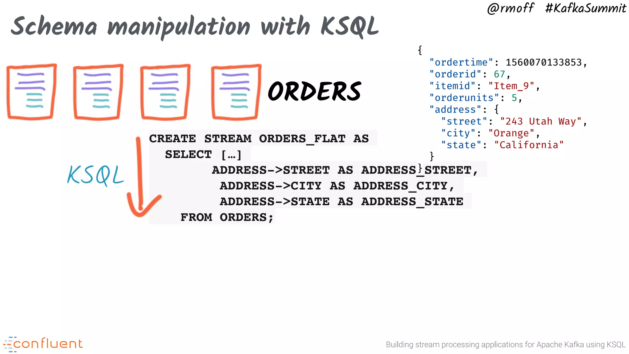 Building stream processing applications for Apache Kafka using KSQL @rmoff #KafkaSummit Schema manipulation with KSQL ORDERS CREATE STREAM ORDERS_FLAT AS SELECT […] ADDRESS->STREET AS ADDRESS_STREET, ADDRESS->CITY AS ADDRESS_CITY, ADDRESS->STATE AS ADDRESS_STATE FROM ORDERS; { "ordertime": 1560070133853, "orderid": 67, "itemid": "Item_9", "orderunits": 5, "address": { "street": "243 Utah Way", "city": "Orange", "state": "California" } } KSQL 