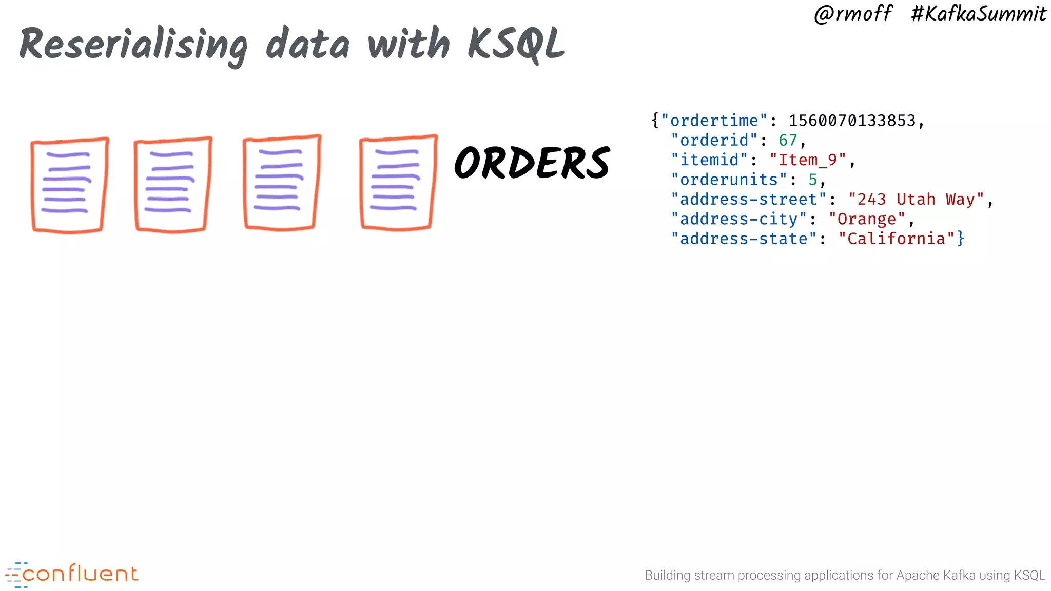 Building stream processing applications for Apache Kafka using KSQL @rmoff #KafkaSummit Reserialising data with KSQL ORDERS {"ordertime": 1560070133853, "orderid": 67, "itemid": "Item_9", "orderunits": 5, "address-street": "243 Utah Way", "address-city": "Orange", "address-state": "California"} 