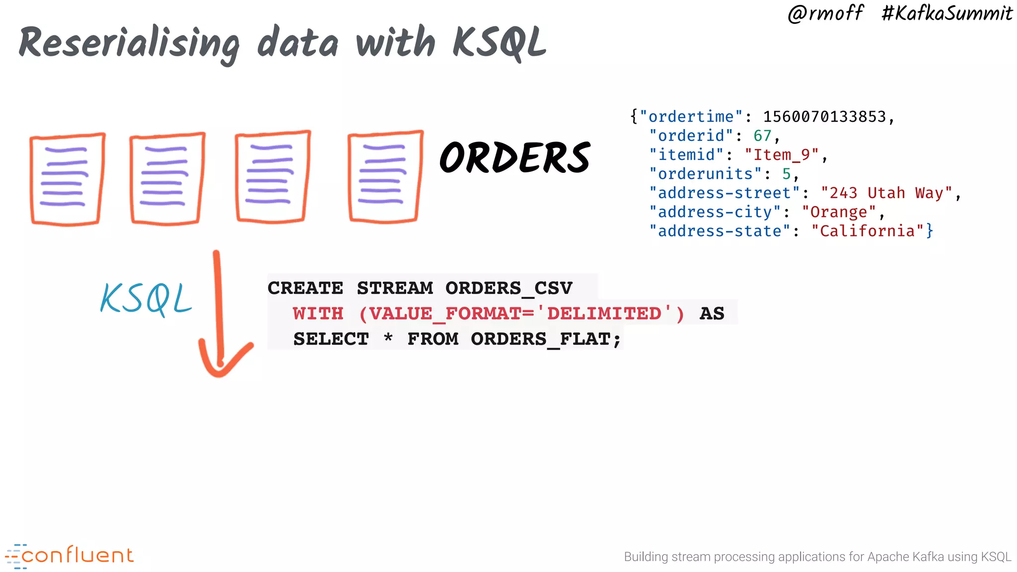 Building stream processing applications for Apache Kafka using KSQL @rmoff #KafkaSummit Reserialising data with KSQL ORDERS CREATE STREAM ORDERS_CSV WITH (VALUE_FORMAT='DELIMITED') AS SELECT * FROM ORDERS_FLAT; {"ordertime": 1560070133853, "orderid": 67, "itemid": "Item_9", "orderunits": 5, "address-street": "243 Utah Way", "address-city": "Orange", "address-state": "California"} KSQL 