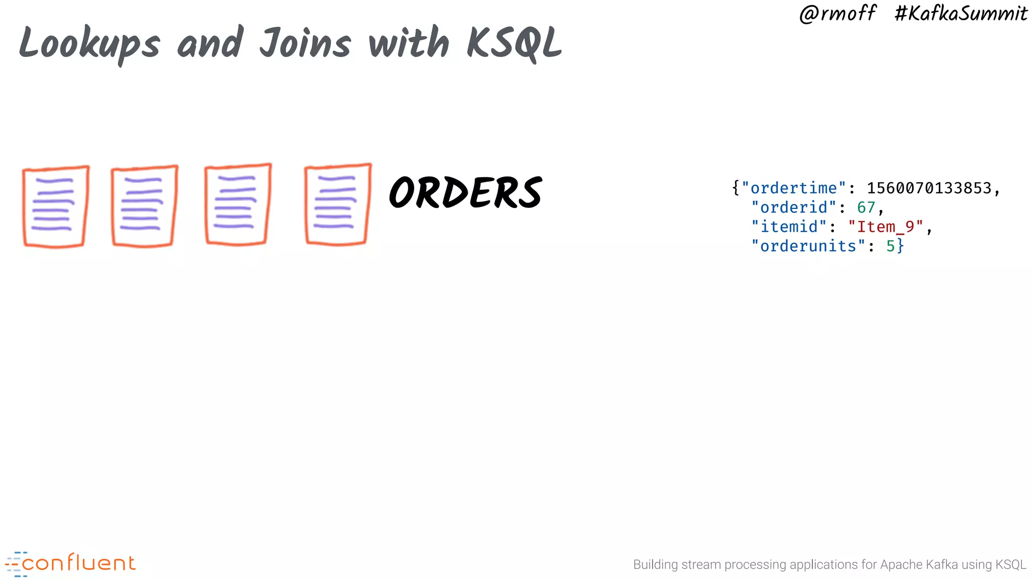 Building stream processing applications for Apache Kafka using KSQL @rmoff #KafkaSummit Lookups and Joins with KSQL ORDERS {"ordertime": 1560070133853, "orderid": 67, "itemid": "Item_9", "orderunits": 5} 