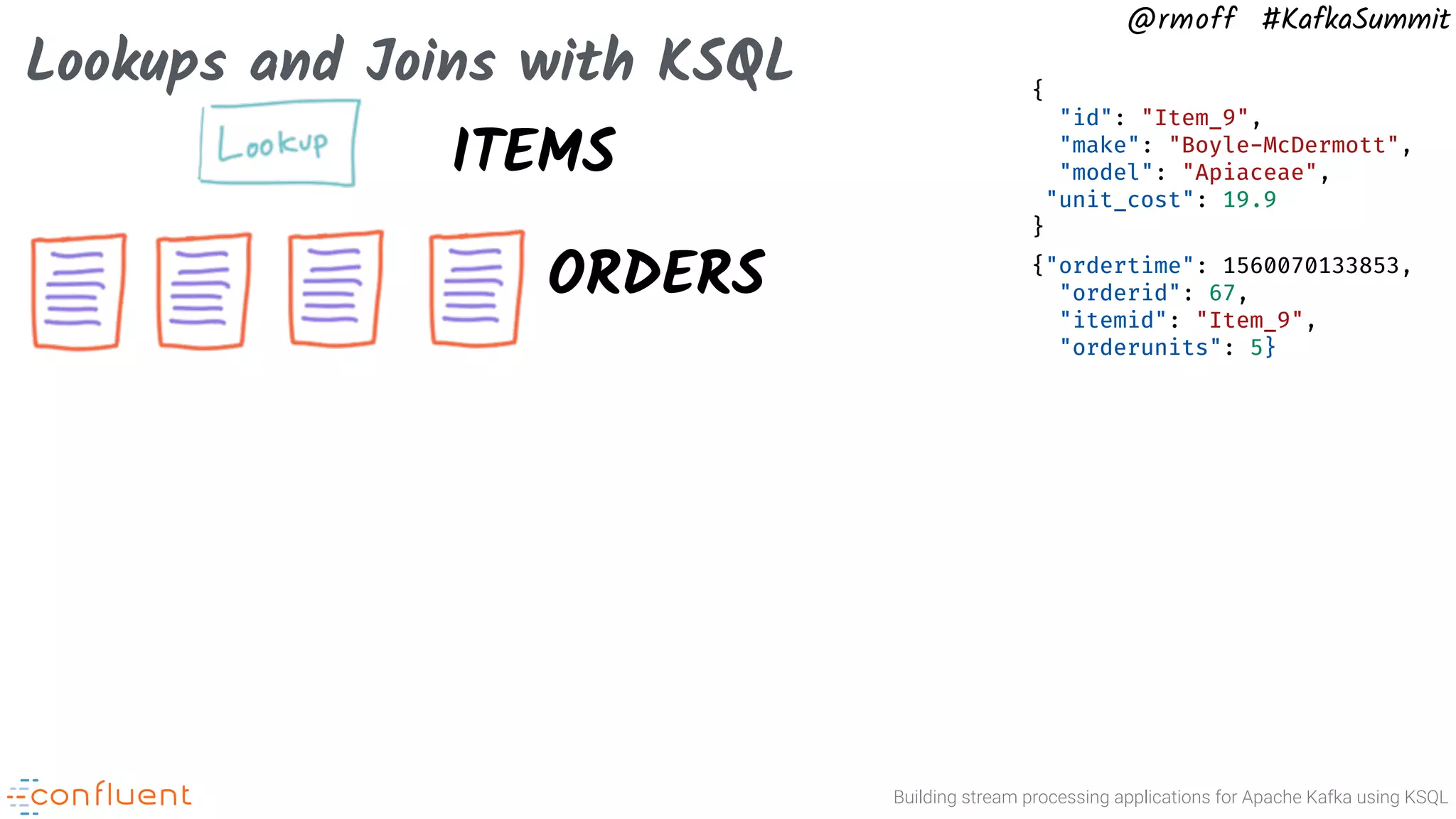 Building stream processing applications for Apache Kafka using KSQL @rmoff #KafkaSummit Lookups and Joins with KSQL ORDERS {"ordertime": 1560070133853, "orderid": 67, "itemid": "Item_9", "orderunits": 5} ITEMS { "id": "Item_9", "make": "Boyle-McDermott", "model": "Apiaceae", "unit_cost": 19.9 } 