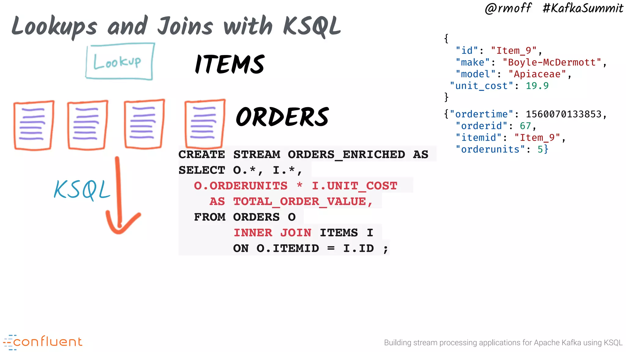 Building stream processing applications for Apache Kafka using KSQL @rmoff #KafkaSummit Lookups and Joins with KSQL ORDERS CREATE STREAM ORDERS_ENRICHED AS SELECT O.*, I.*, O.ORDERUNITS * I.UNIT_COST AS TOTAL_ORDER_VALUE, FROM ORDERS O INNER JOIN ITEMS I ON O.ITEMID = I.ID ; {"ordertime": 1560070133853, "orderid": 67, "itemid": "Item_9", "orderunits": 5} ITEMS { "id": "Item_9", "make": "Boyle-McDermott", "model": "Apiaceae", "unit_cost": 19.9 } KSQL 