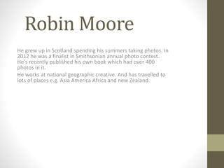 Robin Moore 
He grew up in Scotland spending his summers taking photos. In 
2012 he was a finalist in Smithsonian annual photo contest. 
He's recently published his own book which had over 400 
photos in it. 
He works at national geographic creative. And has travelled to 
lots of places e.g. Asia America Africa and new Zealand. 
 
