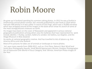 Robin Moore
He grew up in Scotland spending his summers taking photos. In 2012 he was a finalist in
Smithsonian annual photo contest. He's recently published his own book in 2014 which
had over 400 photos in it was called ‘in search of lost frogs’ which was a 70,000 narrative
which was wrapped around all the images in the book which show his search of some of
the most strange/elusive creatures on earth.
His images have been on the cover of Newsweek and appeared in various national
geographical publications among others also the Galleries that have represented his work
include Beetles + Huxley, London; Gallery 8, London; G2 Gallery, Los Angeles; and the
Otago Museum in New Zealand.
He works at national geographic creative. And has travelled to lots of places e.g. Asia
America Africa and new Zealand.
Most of his pictures he takes are of animals or landscape or macro photos.
he's won many awards from 2008-2012, such as :First Place, Nature's Best Wind land
Smith Rice Photography Awards, Small World Spectaculars.Winner, Outdoor Photographer
Art of Expression One World in Focus Category. And Winner, American Photo Images of
the Year.
 