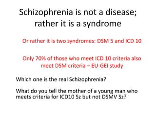 Schizophrenia is not a disease;
rather it is a syndrome
Or rather it is two syndromes: DSM 5 and ICD 10
Only 70% of those who meet ICD 10 criteria also
meet DSM criteria – EU-GEI study
Which one is the real Schizophrenia?
What do you tell the mother of a young man who
meets criteria for ICD10 Sz but not DSMV Sz?
 