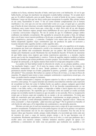 Las Mujeres que aman demasiado                                              Robin Norwood


estaban en la fiesta, mientras buscaba el baño, entró por error a mi habitación. Al ver lo que
había hecho, en lugar de marcharse me preguntó si podía hablar conmigo. Yo no pude decir
que no. Es difícil explicarlo, pero no pude. Bueno, se sentó al borde de mi cama y empezó a
hablarme. Luego me dijo que me diera vuelta para masajearme la espalda. Muy pronto estaba
en mi cama, haciéndome el amor. Y fue así como terminé comprometida con él fumara
marihuana o no, creo que era casi tan conservador como yo y que, al igual que yo, pensaba
que el hecho de tener relaciones sexuales implicaba que teníamos que seguir juntos. Seguimos
viéndonos unos cuatro meses hasta que, como dije, se alejó. Poco más de un año después
conocí a Sam. Entonces supuse, porque nunca hablábamos de sexo, que lo evitábamos debido
a nuestras convicciones religiosas. No me di cuenta de que lo evitábamos porque ambos
estábamos tan dañados sexualmente. Me agradaba la sensación de ayudar a Sam, de trabajar
duro con él para vencer nuestro problema a fin de que yo quedara embarazada. Me gustaba ser
útil, comprensiva, paciente... y controlar. Cualquier cosa menor que ese control absoluto
habría despertado aquellos viejos sentimientos que me producía mi padre al acercarse y
tocarme durante todas aquellas noches y todos aquellos años.
       Cuando lo que ocurrió entre mi padre y yo comenzó a salir a la superficie en la terapia,
mi terapeuta me instó con vehemencia a asistir a las reuniones de un grupo de autoayuda de
mujeres que habían sido sexualmente abusadas por sus padres. Me resistí durante mucho
tiempo pero finalmente accedí. Realmente fue una bendición hacerlo. El hecho de enterarme
de que había tantas otras mujeres que tenían experiencias parecidas y, a menudo, mucho
peores que la mía fue tranquilizador y curativo. Varias de aquellas mujeres también se habían
casado con hombres que tenían problemas sexuales propios. Esos hombres también formaban
un grupo de autoayuda, y de alguna manera Sam reunió el coraje para integrarse a ellos.
       Los padres de Sam habían tenido la obsesión de criarlo, en sus propias palabras, como
"un muchacho limpio y puro". Si él tenía las manos sobre las rodillas en las comidas, le
ordenaban mantenerlas sobre la mesa "donde podamos ver lo que estás haciendo". Si
permanecía mucho tiempo en el baño, golpeaban la puerta y gritaban: "¿Qué estás haciendo
allí adentro?" Era constante. Revisaban sus cajones en busca de revistas, y su ropa en busca de
manchas. El adquirió tanto temor a tener cualquier sentimiento o experiencia sexual que, a la
larga, no podía tenerlos aunque lo intentara.
       Cuando comenzamos a mejorar, en algunos aspectos la vida se volvió más difícil para
nosotros como pareja. Yo seguía teniendo una inmensa necesidad de controlar cada expresión
de sexualidad en Sam (tal como lo habían hecho sus padres), porque cualquier agresividad
sexual de su parte me resultaba amenazadora. Si él me buscaba espontáneamente yo me
retraía, o me daba vuelta, o me alejaba, o empezaba a hablar o hacía alguna otra cosa para
evitar sus proposiciones. No soportaba que se inclinara sobre mí cuando yo estaba acostada
porque me recordaba mucho la manera en que mi padre se me acercaba. Pero su recuperación
exigía que se hiciera cargo por completo de su cuerpo y de sus sentimientos. Yo tenía que
dejar de controlarlo para que pudiera, literalmente, experimentar su propia potencia. Y sin
embargo, mi miedo a verme abrumada también era un problema. Aprendí a decir: "Ahora me
estoy asustando", y Sam respondía: "¿Qué necesitas que haga?" Por lo general eso bastaba: el
solo hecho de saber que a él le importaban mis sentimientos y me prestaba atención.
       Hicimos un trato por el cual nos turnaríamos para estar a cargo de lo que ocurriera entre
nosotros sexualmente. Cualquiera de los dos podía negarse a lo que no le gustara o no quisiera
hacer, pero básicamente uno de los dos orquestaría todo el encuentro. Esa fue una de las
mejores ideas que hayamos tenido, porque estaba dirigida a la necesidad que tenía cada uno
de nosotros de estar a cargo de nuestro propio cuerpo y de lo que hacíamos con él
sexualmente. Realmente aprendimos a confiar el uno en el otro y a creer que podíamos dar y
recibir amor con nuestros cuerpos. Además teníamos nuestros grupos de apoyo. Los
problemas y sentimientos de todos eran tan parecidos que realmente nos ayudaba a ver


                                                                              Página 102 de 161
 