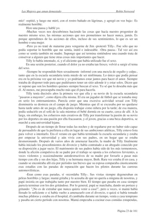Las Mujeres que aman demasiado                                                 Robin Norwood


mío! -repitió, y luego me miró, con el rostro bañado en lágrimas, y agregó en voz baja-: Es
realmente horrible.
       Hizo una pausa y hablé yo.
       -Muchas veces nos descubrimos haciendo las cosas que hacía nuestro progenitor de
nuestro mismo sexo, las mismas acciones que nos prometimos no hacer nunca, jamás. Es
porque aprendimos de las acciones de ellos, incluso de sus sentimientos, lo que es ser un
hombre o una mujer.
       -Pero yo no traté de matarme para vengarme de Jim -protestó Tilly-. Fue sólo que no
podía soportar lo horrible que me sentía, inútil e indeseable. -Otra pausa.- Tal vez así era
como se sentía también mi madre. Supongo que así termina sintiéndose una cuando trata de
conservar a alguien que tiene otras cosas más importantes que hacer.
       Tilly lo había intentado, sí, y el aliciente que había utilizado fue el sexo.
       En una sesión posterior, cuando el dolor ya no estaba tan fresco, volvió a surgir el tema
del sexo.
       -Siempre he respondido bien sexualmente -informó con una mezcla de orgullo y culpa-,
tanto que en la escuela secundaria tenía miedo de ser ninfómana. Lo único que podía pensar
era en la próxima vez que mi novio y yo podríamos estar juntos para hacer el amor. Siempre
trataba de disponer todo para que pudiéramos tener un sitio adonde ir y estar solos. Dicen que
se supone que son los hombres quienes siempre buscan el sexo. Yo sé que lo deseaba más que
él. Al menos, me preocupaba mucho más que él para hacerla.
       Tilly tenía dieciséis años la primera vez que ella y su novio de la escuela secundaria
"pasaron a mayores", como dijera ella misma. El era un jugador de fútbol que se tomaba muy
en serio los entrenamientos. Parecía creer que una excesiva actividad sexual con Tilly
disminuiría su destreza en el campo de juego. Mientras que él se excusaba por no quedarse
hasta tarde antes de un juego, ella disponía trabajar como niñera por la tarde; de esa manera,
podía seducirlo en el sofá de la sala mientras el bebé dormía en su cuarto, cerca de allí. A la
larga, sin embargo, los esfuerzos más creativos de Tilly por transformar la pasión de su novio
por los deportes en una pasión por ella fracasaron, y el joven, gracias a una beca deportiva, se
marchó a una universidad lejana.
       Después de un tiempo de llorar todas las noches y de regañarse por no haber sido capaz
de persuadirlo de que la prefiriera a ella en lugar de sus ambiciones atléticas, Tilly estuvo lista
para volver a intentarlo. Era el verano en que había terminado la escuela secundaria y estaba
por empezar la universidad y aún vivía con sus padres, en un hogar que se estaba
desmoronando. Después de varios años de amenazar hacerlo, la madre de Tilly finalmente
había iniciado los procedimientos de divorcio y había contratado a un abogado conocido por
su disposición a jugar sucio. El matrimonio de sus padres había sido de los más tormentosos,
donde la afición compulsiva de su padre por el trabajo se oponía a los esfuerzos fervientes, a
veces violentos y ocasionalmente autodestructivos de su madre por forzarlo a pasar más
tiempo con ella y sus dos hijas, Tilly y su hermana mayor, Beth. Rara vez estaba él en casa, y
cuando se encontraba allí era por períodos tan breves que su esposa comparaba cáusticamente
esas estadías con las paradas de reparación que hacen los pilotos durante las carreras
automovilísticas.
       -Eran como esas paradas, sí -recordaba Tilly-. Sus visitas siempre degeneraban en
peleas horribles y largas; mamá gritaba y lo acusaba de que no quería a ninguna de nosotras, y
papá insistía en que trabajaba tanto por nuestro bien. El tiempo que pasaba en casa siempre
parecía terminar con los dos gritándose. Por lo general, papá se marchaba, dando un portazo y
gritando: "¡No es de extrañar que nunca quiera venir a casa!", pero a veces, si mamá había
llorado lo suficiente o si había vuelto a amenazarlo con el divorcio, o quizá si había tomado
muchas píldoras y estaba en el hospital, él cambiaba durante un tiempo, venía a casa temprano
y pasaba un cierto período con nosotras. Mamá empezaba a cocinar esas comidas estupendas,


                                                                                  Página 23 de 161
 