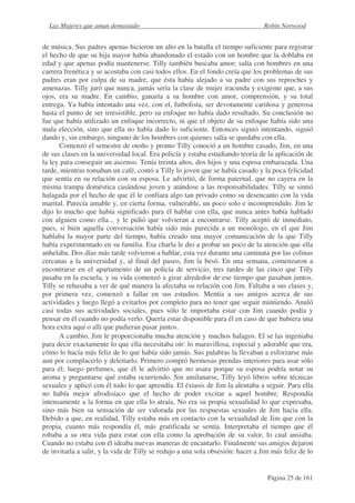 Las Mujeres que aman demasiado                                                 Robin Norwood


de música. Sus padres apenas hicieron un alto en la batalla el tiempo suficiente para registrar
el hecho de que su hija mayor había abandonado el estado con un hombre que la doblaba en
edad y que apenas podía mantenerse. Tilly también buscaba amor; salía con hombres en una
carrera frenética y se acostaba con casi todos ellos. En el fondo creía que los problemas de sus
padres eran por culpa de su madre, que ésta había alejado a su padre con sus reproches y
amenazas. Tilly juró que nunca, jamás sería la clase de mujer iracunda y exigente que, a sus
ojos, era su madre. En cambio, ganaría a su hombre con amor, comprensión, y su total
entrega. Ya había intentado una vez, con el, futbolista, ser devotamente cariñosa y generosa
hasta el punto de ser irresistible, pero su enfoque no había dado resultado. Su conclusión no
fue que había utilizado un enfoque incorrecto, ni que el objeto de su enfoque había sido una
mala elección, sino que ella no había dado lo suficiente. Entonces siguió intentando, siguió
dando y, sin embargo, ninguno de los hombres con quienes salía se quedaba con ella.
      Comenzó el semestre de otoño y pronto Tilly conoció a un hombre casado, Jim, en una
de sus clases en la universidad local. Era policía y estaba estudiando teoría de la aplicación de
la ley para conseguir un ascenso. Tenía treinta años, dos hijos y una esposa embarazada. Una
tarde, mientras tomaban un café, contó a Tilly lo joven que se había casado y la poca felicidad
que sentía en su relación con su esposa. Le advirtió, de forma paternal, que no cayera en la
misma trampa doméstica casándose joven y atándose a las responsabilidades. Tilly se sintió
halagada por el hecho de que él le confiara algo tan privado como su desencanto con la vida
marital. Parecía amable y, en cierta forma, vulnerable, un poco solo e incomprendido. Jim le
dijo lo mucho que había significado para él hablar con ella, que nunca antes había hablado
con alguien como ella... y le pidió que volvieran a encontrarse. Tilly aceptó de inmediato,
pues, si bien aquella conversación había sido más parecida a un monólogo, en el que Jim
hablaba la mayor parte del tiempo, había creado una mayor comunicación de la que Tilly
había experimentado en su familia. Esa charla le dio a probar un poco de la atención que ella
anhelaba. Dos días más tarde volvieron a hablar, esta vez durante una caminata por las colinas
cercanas a la universidad y, al final del paseo, Jim la besó. En una semana, comenzaron a
encontrarse en el apartamento de un policía de servicio, tres tardes de las cinco que Tilly
pasaba en la escuela, y su vida comenzó a girar alrededor de ese tiempo que pasaban juntos.
Tilly se rehusaba a ver de qué manera la afectaba su relación con Jim. Faltaba a sus clases y,
por primera vez, comenzó a fallar en sus estudios. Mentía a sus amigos acerca de sus
actividades y luego llegó a evitarlos por completo para no tener que seguir mintiendo. Anuló
casi todas sus actividades sociales, pues sólo le importaba estar con Jim cuando podía y
pensar en él cuando no podía verlo. Quería estar disponible para él en caso de que hubiera una
hora extra aquí o allí que pudieran pasar juntos.
      A cambio, Jim le proporcionaba mucha atención y muchos halagos. El se las ingeniaba
para decir exactamente lo que ella necesitaba oír: lo maravillosa, especial y adorable que era,
cómo lo hacía más feliz de lo que había sido jamás. Sus palabras la llevaban a esforzarse más
aun por complacerlo y deleitarlo. Primero compró hermosas prendas interiores para usar sólo
para él; luego perfumes, que él le advirtió que no usara porque su esposa podría notar su
aroma y preguntarse qué estaba ocurriendo. Sin amilanarse, Tilly leyó libros sobre técnicas
sexuales y aplicó con él todo lo que aprendía. El éxtasis de Jim la alentaba a seguir. Para ella
no había mejor afrodisíaco que el hecho de poder excitar a aquel hombre. Respondía
intensamente a la forma en que ella lo atraía. No era su propia sexualidad lo que expresaba,
sino más bien su sensación de ser valorada por las respuestas sexuales de Jim hacia ella.
Debido a que, en realidad, Tilly estaba más en contacto con la sexualidad de Jim que con la
propia, cuanto más respondía él, más gratificada se sentía. Interpretaba el tiempo que él
robaba a su otra vida para estar con ella como la aprobación de su valor, lo cual ansiaba.
Cuando no estaba con él ideaba nuevas maneras de encantarlo. Finalmente sus amigos dejaron
de invitarla a salir, y la vida de Tilly se redujo a una sola obsesión: hacer a Jim más feliz de lo


                                                                                  Página 25 de 161
 