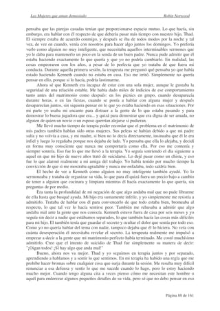 Las Mujeres que aman demasiado                                               Robin Norwood


pensaba que las parejas casadas tenían que proporcionarse espacio mutuo. Lo que hacía, sin
embargo, era hablar con él respecto de que debería pasar más tiempo con nuestro hijo, Thad.
El siempre estaba de acuerdo conmigo, y después se iba de todos modos por la noche y tal
vez, de vez en cuando, venía con nosotros para hacer algo juntos los domingos. Yo prefería
verlo como alguien no muy inteligente, que necesitaba aquellos interminables sermones que
yo le daba para mantenerlo un poco en la senda de un buen padre. Nunca pude admitir que él
estaba haciendo exactamente lo que quería y que yo no podría cambiarlo. En realidad, las
cosas empeoraron con los años, a pesar de lo perfecta que yo trataba de que fuera mi
conducta. Durante aquella primera sesión, la terapeuta me preguntó qué pensaba yo que había
estado haciendo Kenneth cuando no estaba en casa. Eso me irritó. Simplemente no quería
pensar en ello, porque si lo hacía, podría lastimarme.
       Ahora sé que Kenneth era incapaz de estar con una sola mujer, aunque le gustaba la
seguridad de una relación estable. Me había dado miles de indicios de ese comportamiento
tanto antes del matrimonio como después: en los picnics en grupo, cuando desaparecía
durante horas, o en las fiestas, cuando se ponía a hablar con alguna mujer y después
desaparecían juntos, sin siquiera pensar en lo que yo estaba haciendo en esas situaciones. Por
mi parte yo usaba mi encanto para distraer a la gente de lo que estaba pasando y para
demostrar lo buena jugadora que era... y quizá para demostrar que era digna de ser amada, no
alguien de quien un novio o un esposo querrían alejarse si pudieran.
       Me llevó mucho tiempo de terapia poder recordar que el problema en el matrimonio de
mis padres también habían sido otras mujeres. Sus peleas se habían debido a que mi padre
salía y no volvía a casa, y mi madre, si bien no lo decía directamente, insinuaba que él le era
infiel y luego lo regañaba porque nos dejaba de lado. Yo pensaba que ella lo alejaba, y decidí
en forma muy consciente que nunca me comportaría como ella. Por eso me contenía y
siempre sonreía. Eso fue lo que me llevó a la terapia. Yo seguía sonriendo el día siguiente a
aquel en que mi hijo de nueve años trató de suicidarse. Lo dejé pasar como un chiste, y eso
fue lo que alarmó realmente a mi amiga del trabajo. Yo había tenido por mucho tiempo la
convicción de que si me mostraba agradable y nunca me enfadaba, todo saldría bien.
       El hecho de ver a Kenneth como alguien no muy inteligente también ayudó. Yo lo
sermoneaba y trataba de organizar su vida, lo que para él quizá fuera un precio bajo a cambio
de tener a alguien que cocinara y limpiara mientras él hacía exactamente lo que quería, sin
preguntas de por medio.
       Era tanta la profundidad de mi negación de que algo andaba mal que no pude librarme
de ella hasta que busqué ayuda. Mi hijo era sumamente infeliz, y yo simplemente me resistía a
admitirlo. Trataba de hablar con él para convencerlo de que todo estaba bien, bromeaba al
respecto, lo que tal vez lo hacía sentirse peor. También me rehusaba a admitir que algo
andaba mal ante la gente que nos conocía. Kenneth estuvo fuera de casa por seis meses y yo
seguía sin decir a nadie que estábamos separados, lo que también hacía las cosas más difíciles
para mi hijo. El también tenía que guardar el secreto y ocultar el dolor que sentía por todo eso.
Como yo no quería hablar del tema con nadie, tampoco dejaba que él lo hiciera. No veía con
cuánta desesperación él necesitaba revelar el secreto. La terapeuta realmente me impulsó a
empezar a decir a la gente que mi matrimonio perfecto había terminado. Me costó muchísimo
admitirlo. Creo que el intento de suicidio de Thad fue simplemente su manera de decir:
"¡Oigan todos! ¡Sí hay algo que anda mal!"
       Bueno, ahora nos va mejor. Thad y yo seguimos en terapia juntos y por separado,
aprendiendo a hablamos y a sentir lo que sentimos. En mi terapia ha habido una regla que me
prohíbe hacer bromas sobre cualquier cosa que surja durante la sesión. Me resulta muy difícil
renunciar a esa defensa y sentir lo que me sucede cuando lo hago, pero lo estoy haciendo
mucho mejor. Cuando tengo alguna cita a veces pienso cómo me necesitan este hombre o
aquél para enderezar algunos pequeños detalles de su vida, pero sé que no debo pensar en eso


                                                                                Página 88 de 161
 