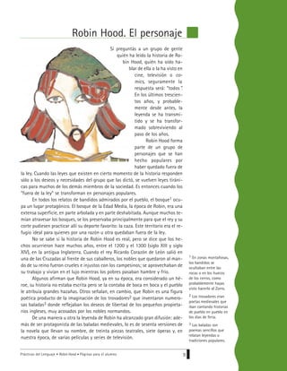 Prácticas del Lenguaje • Robin Hood • Páginas para el alumno 9
Robin Hood. El personaje
Si preguntás a un grupo de gente
quién ha leído la historia de Ro-
bin Hood, quién ha oído ha-
blar de ella o la ha visto en
cine, televisión o co-
mics, seguramente la
respuesta será: “todos”.
En los últimos trescien-
tos años, y probable-
mente desde antes, la
leyenda se ha transmi-
tido y se ha transfor-
mado sobreviviendo al
paso de los años.
Robin Hood forma
parte de un grupo de
personajes que se han
hecho populares por
haber quedado fuera de
la ley. Cuando las leyes que existen en cierto momento de la historia responden
sólo a los deseos y necesidades del grupo que las dictó, se vuelven leyes tiráni-
cas para muchos de los demás miembros de la sociedad. Es entonces cuando los
“fuera de la ley” se transforman en personajes populares.
En todos los relatos de bandidos admirados por el pueblo, el bosque1 ocu-
pa un lugar protagónico. El bosque de la Edad Media, la época de Robin, era una
extensa superficie, en parte arbolada y en parte deshabitada. Aunque muchos te-
mían atravesar los bosques, se los preservaba principalmente para que el rey y su
corte pudiesen practicar allí su deporte favorito: la caza. Este territorio era el re-
fugio ideal para quienes por una razón u otra quedaban fuera de la ley.
No se sabe si la historia de Robin Hood es real, pero se dice que los he-
chos ocurrieron hace muchos años, entre el 1200 y el 1300 (siglo XIII y siglo
XIV), en la antigua Inglaterra. Cuando el rey Ricardo Corazón de León salió en
una de las Cruzadas al frente de sus caballeros, los nobles que quedaron al man-
do de su reino fueron crueles e injustos con los campesinos; se aprovechaban de
su trabajo y vivían en el lujo mientras los pobres pasaban hambre y frío.
Algunos afirman que Robin Hood, ya en su época, era considerado un hé-
roe, su historia no estaba escrita pero se la contaba de boca en boca y el pueblo
le atribuía grandes hazañas. Otros señalan, en cambio, que Robin es una figura
poética producto de la imaginación de los trovadores2 que inventaron numero-
sas baladas3 donde reflejaban los deseos de libertad de los pequeños propieta-
rios ingleses, muy acosados por los nobles normandos.
De una manera u otra la leyenda de Robin ha alcanzado gran difusión: ade-
más de ser protagonista de las baladas medievales, lo es de sesenta versiones de
la novela que llevan su nombre, de treinta piezas teatrales, siete óperas y, en
nuestra época, de varias películas y series de televisión.
1 En zonas montañosas,
los bandidos se
ocultaban entre las
rocas o en los huecos
de los cerros, como
probablemente hayas
visto hacerlo al Zorro.
2 Los trovadores eran
poetas medievales que
iban cantando historias
de pueblo en pueblo en
los días de feria.
3 Las baladas son
poemas sencillos que
relatan leyendas o
tradiciones populares.
 