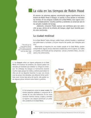 G.C.B.A. • Secretaría de Educación • Dirección General de Planeamiento • Dirección de Currícula16
La vida en los tiempos de Robin Hood
Al recorrer las próximas páginas, encontrarás lugares significativos de la
historia de Robin Hood: el bosque, el castillo, la feria donde se realizaban
los torneos. En las antiguas ciudades de la Edad Media, esos lugares exis-
tieron verdaderamente –muchos castillos y catedrales se conservan aún en
las actuales ciudades de Europa.
¡Adelante, entonces! Podés avanzar con confianza pero con aten-
ción ya que, detrás de los árboles del bosque, algún buen bandido pue-
de estar acechando.
La ciudad medieval
En la Edad Media4 había clérigos, nobles (reyes, señores feudales y caballeros)
que gobernaban y luchaban, y la gran mayoría del pueblo, que trabajaba para
vivir.
Observando el esquema de una ciudad surgida en la Edad Media, pueden
comprenderse algunas de las relaciones establecidas entre la Iglesia, los nobles
y el pueblo, constituido por los campesinos –siervos u hombres libres–, los arte-
sanos y los comerciantes.
4 Recordá que los
historiadores llaman
Edad Media al período
que va aproximadamente
entre los años 1000
y 1500.
Castillo de
protección
Bosque
Granjas
1. Los bosques solían ser lugares peligrosos en la Edad
Media. Al atravesar los senderos, los viajeros podían ser
atacados por bandidos que hallaban su refugio en el bos-
que. Sin embargo, los bosques se mantuvieron durante
muchos siglos porque los nobles y señores practicaban en
ellos uno de sus deportes favoritos: la caza. Los ciervos
eran las presas más deseadas. Las aldeanos tenían prohi-
bido cazar ciervos bajo pena de muerte, sólo podían ca-
zar algunas piezas menores como liebres o perdices.
2. Los campesinos vivían en zonas rurales, for-
mando pequeños poblados o conjuntos de vi-
viendas de una sola habitación. En las casas,
convivían familias enteras, criados y animales.
La higiene y las cloacas constituían un verda-
dero problema en la Edad Media.
 