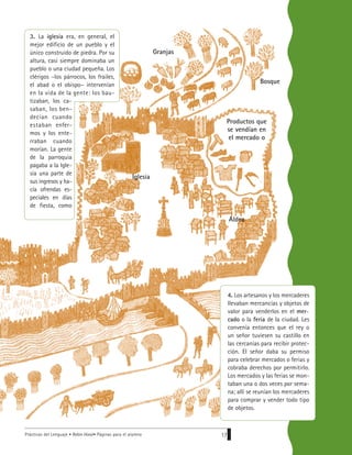 Prácticas del Lenguaje • Robin Hood• Páginas para el alumno 17
Bosque
Granjas
Iglesia
Aldea
Productos que
se vendían en
el mercado o
4. Los artesanos y los mercaderes
llevaban mercancías y objetos de
valor para venderlos en el mer-
cado o la feria de la ciudad. Les
convenía entonces que el rey o
un señor tuviesen su castillo en
las cercanías para recibir protec-
ción. El señor daba su permiso
para celebrar mercados o ferias y
cobraba derechos por permitirlo.
Los mercados y las ferias se mon-
taban una o dos veces por sema-
na; allí se reunían los mercaderes
para comprar y vender todo tipo
de objetos.
3. La iglesia era, en general, el
mejor edificio de un pueblo y el
único construido de piedra. Por su
altura, casi siempre dominaba un
pueblo o una ciudad pequeña. Los
clérigos –los párrocos, los frailes,
el abad o el obispo– intervenían
en la vida de la gente: los bau-
tizaban, los ca-
saban, los ben-
decían cuando
estaban enfer-
mos y los ente-
rraban cuando
morían. La gente
de la parroquia
pagaba a la Igle-
sia una parte de
sus ingresos y ha-
cía ofrendas es-
peciales en días
de fiesta, como
 