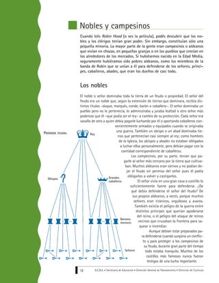 G.C.B.A. • Secretaría de Educación • Dirección General de Planeamiento • Dirección de Currícula18
Nobles y campesinos
Cuando leés Robin Hood (o ves la película), podés descubrir que los no-
bles y los clérigos tenían gran poder. Sin embargo, constituían sólo una
pequeña minoría. La mayor parte de la gente eran campesinos o aldeanos
que vivían en chozas, en pequeñas granjas o en los pueblos que crecían en
los alrededores de los mercados. Si hubiésemos nacido en la Edad Media,
seguramente hubiéramos sido pobres aldeanos, como los miembros de la
banda de Robin que se unían a él para defenderse de los señores, prínci-
pes, caballeros, abades, que eran los dueños de casi todo.
Los nobles
El noble o señor dominaba toda la tierra de un feudo o propiedad. El señor del
feudo era un noble que, según la extensión de tierras que dominara, recibía dis-
tintos títulos –duque, marqués, conde, barón o caballero–. El señor dominaba un
pueblo pero no le pertenecía, lo administraba y juraba lealtad a otro señor más
poderoso que él –que podía ser el rey– a cambio de su protección. Cada señor era
vasallo de otro a quien debía pagarle luchando por él o aportando caballeros con-
venientemente armados y equipados cuando se originaba
una guerra. También un obispo o un abad dominaba tie-
rras que pertenecían casi siempre al rey; como hombres
de la Iglesia, los obispos y abades no estaban obligados
a luchar ellos personalmente, pero debían pagar con la
cantidad correspondiente de caballeros.
Los campesinos, por su parte, tenían que pa-
garle al señor más cercano por la tierra que cultiva-
ban. Muchos aldeanos eran siervos y no podían de-
jar el feudo sin permiso del señor pues él podía
obligarlos a volver y castigarlos.
El señor vivía en una gran casa o castillo lo
suficientemente fuerte para defenderse. ¿De
qué debía defenderse el señor del feudo? De
sus propios aldeanos, a veces, porque muchos
señores eran tiránicos, orgullosos y avaros.
También existía el peligro de la guerra entre
distintos príncipes que querían apoderarse
del reino, o el peligro del ataque de reinos
vecinos que cruzaban la frontera para sa-
quear o incendiar.
Aunque debían estar preparados pa-
ra defenderse cuando surgiera un conflic-
to y para proteger a los campesinos de
su feudo, durante gran parte del tiempo
todo estaba tranquilo. Muchos de los
castillos más famosos nunca fueron
testigos de una lucha importante.
PIRÁMIDE FEUDAL Rey
Grandes
caballeros
Barones
menores
Señores
Obispos
 