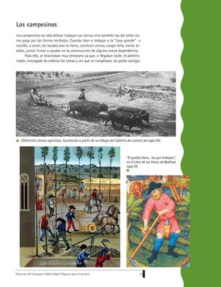 Prácticas del Lenguaje • Robin Hood • Páginas para el alumno 19
Los campesinos
Los campesinos no sólo debían trabajar sus tierras sino también las del señor co-
mo paga por las tierras recibidas. Cuando iban a trabajar a la “casa grande” o
castillo, a veces, les tocaba arar la tierra, construir cercos, cargar leña, cortar ár-
boles, juntar frutos o ayudar en la construcción de alguna nueva dependencia.
Para ello, se levantaban muy temprano ya que, si llegaban tarde, el adminis-
trador, encargado de ordenar las tareas y ver que se cumplieran, los podía castigar.
Diferentes tareas agrícolas, ilustración a partir de un dibujo del Salterio de Luttrell, del siglo XIV.
"El pueblo llano... los que trabajan",
en el Libro de las Horas de Bedford,
siglo XV.
v
 