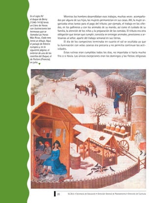 G.C.B.A. • Secretaría de Educación • Dirección General de Planeamiento • Dirección de Currícula20
Mientras los hombres desarrollaban esos trabajos, muchas veces acompaña-
dos por alguno de sus hijos, las mujeres permanecían en sus casas. Allí, la mujer or-
ganizaba otras tareas para el pago del tributo; por ejemplo, el trabajo en los viñe-
dos, en los gallineros y con los animales de su marido, así como el cuidado de su
familia, la atención de los niños y la preparación de las comidas. El tributo era otra
obligación que tenían que cumplir; consistía en entregar animales, provisiones o ar-
tesanías al señor, aparte del trabajo semanal en sus tierras.
El día de los campesinos terminaba en cuanto el sol se ocultaba ya que
la iluminación con velas caseras era precaria y no permitía continuar las acti-
vidades.
Estas rutinas eran cumplidas todos los días, no importaba si hacía mucho
frío o si llovía. Las únicas excepciones eran los domingos y las fiestas religiosas
En el siglo XV
el duque de Berry
(1340-1416) tenía
un Libro de Horas
con ilustraciones tan
hermosas que se
llamaba Las Horas
Más Ricas. Cada mes
tenía un dibujo. Aquí,
el paisaje de febrero
europeo y, en la
siguiente página, el
exterior de uno de los
castillos del Duque, el
de Poitiers (Francia),
en julio.
 