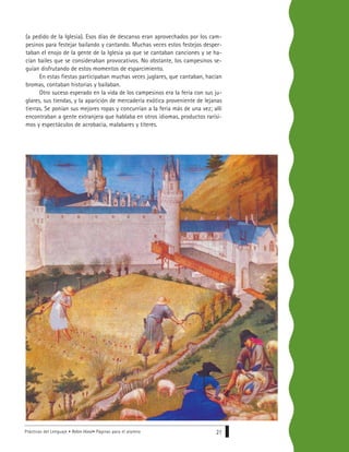 Prácticas del Lenguaje • Robin Hood• Páginas para el alumno 21
(a pedido de la Iglesia). Esos días de descanso eran aprovechados por los cam-
pesinos para festejar bailando y cantando. Muchas veces estos festejos desper-
taban el enojo de la gente de la Iglesia ya que se cantaban canciones y se ha-
cían bailes que se consideraban provocativos. No obstante, los campesinos se-
guían disfrutando de estos momentos de esparcimiento.
En estas fiestas participaban muchas veces juglares, que cantaban, hacían
bromas, contaban historias y bailaban.
Otro suceso esperado en la vida de los campesinos era la feria con sus ju-
glares, sus tiendas, y la aparición de mercadería exótica proveniente de lejanas
tierras. Se ponían sus mejores ropas y concurrían a la feria más de una vez; allí
encontraban a gente extranjera que hablaba en otros idiomas, productos rarísi-
mos y espectáculos de acrobacia, malabares y títeres.
 
