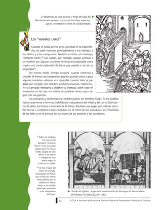 G.C.B.A. • Secretaría de Educación • Dirección General de Planeamiento • Dirección de Currícula22
5 Robin de Locksley
era uno de los
llamados “hombres
libres”: tenía su propia
granja pero no era un
noble, vasallo de otro
señor, ni un siervo
o campesino, que
debía pagar su
tributo a un noble.
6 Tal fue el caso del
señor de Locksley,
antepasado de Robin,
que recibió las tierras
como premio por su
valentía al matar,
dicen, a un terrible
jabalí que asesinaba
a los campesinos
del lugar.
LOS “HOMBRES LIBRES”
Cuando se habla acerca de la sociedad en la Edad Me-
dia, se suele nombrar principalmente a los clérigos, a
los nobles y a los campesinos. También existían, sin embargo,
“hombres libres”.5 Los nobles, por ejemplo, podían premiar a
un hombre por algunas acciones heroicas entregándole como
regalo una cierta extensión de tierra que pasaba a ser de su
propiedad.6
Del mismo modo, tiempo después, cuando comenzó a
circular el dinero, los campesinos podían guardar poco a poco
algunas monedas –ahorrar era imposible cuando todo se pa-
gaba, por ejemplo, con cereales, verduras o huevos– hasta reu-
nir la cantidad necesaria y obtener su libertad, sobre todo en
momentos en los que los nobles necesitaban dinero para se-
guir con sus guerras.
Los artesanos y comerciantes también podían ser hombres libres. En los pueblos
había carpinteros y herreros, habilidosos trabajadores del metal y del cuero, fabrican-
tes de telas, escritores e ilustradores de libros. Recibían sus pagas por realizar senci-
llas tareas o verdaderas obras maestras en el metal de las armaduras, en el bordado
de las telas o en la pintura de los muros de los palacios y las catedrales.
El desarrollo de una lección, a fines del siglo XV.
Esta ilustración pertenece a uno de los libros impresos
que se inventaron a fines de la Edad Media.
Tienda de tejidos, según una miniatura de las Cantigas de Santa María
de Alfonso X el Sabio (1221-1284).
 