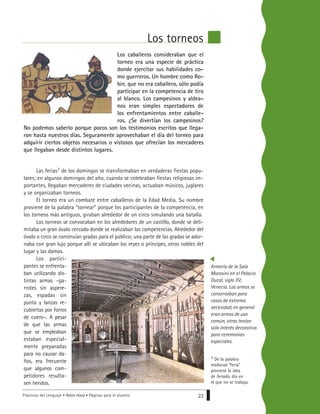 Prácticas del Lenguaje • Robin Hood • Páginas para el alumno 23
Los caballeros consideraban que el
torneo era una especie de práctica
donde ejercitar sus habilidades co-
mo guerreros. Un hombre como Ro-
bin, que no era caballero, sólo podía
participar en la competencia de tiro
al blanco. Los campesinos y aldea-
nos eran simples espectadores de
los enfrentamientos entre caballe-
ros. ¿Se divertían los campesinos?
No podemos saberlo porque pocos son los testimonios escritos que llega-
ron hasta nuestros días. Seguramente aprovechaban el día del torneo para
adquirir ciertos objetos necesarios o vistosos que ofrecían los mercaderes
que llegaban desde distintos lugares.
Las ferias7 de los domingos se transformaban en verdaderas fiestas popu-
lares; en algunos domingos del año, cuando se celebraban fiestas religiosas im-
portantes, llegaban mercaderes de ciudades vecinas, actuaban músicos, juglares
y se organizaban torneos.
El torneo era un combate entre caballeros de la Edad Media. Su nombre
proviene de la palabra “tornear” porque los participantes de la competencia, en
los torneos más antiguos, giraban alrededor de un circo simulando una batalla.
Los torneos se convocaban en los alrededores de un castillo, donde se deli-
mitaba un gran óvalo cercado donde se realizaban las competencias. Alrededor del
óvalo o circo se construían gradas para el público; una parte de las gradas se ador-
naba con gran lujo porque allí se ubicaban los reyes o príncipes, otros nobles del
lugar y las damas.
Los partici-
pantes se enfrenta-
ban utilizando dis-
tintas armas –ga-
rrotes sin aspere-
zas, espadas sin
punta y lanzas re-
cubiertas por forros
de cuero–. A pesar
de que las armas
que se empleaban
estaban especial-
mente preparadas
para no causar da-
ños, era frecuente
que algunos com-
petidores resulta-
sen heridos.
Los torneos
7 De la palabra
medieval “feria”
proviene la idea
de feriado, día en
el que no se trabaja.
Armería de la Sala
Morosini en el Palacio
Ducal, siglo XV,
Venecia. Las armas se
conservaban para
casos de extrema
necesidad; en general
eran armas de uso
común, otras tenían
sólo interés decorativo
para ceremonias
especiales..
 