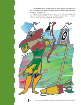 G.C.B.A. • Secretaría de Educación • Dirección General de Planeamiento • Dirección de Currícula26
Las competencias con arcos y flechas era menos peligrosas, ya que se tra-
taba en realidad de tirar al blanco donde resultaba premiado el participante que
demostrara mejor puntería.
Algunos caballeros actuaban como jueces en las distintas competencias;
ellos se encargaban de medir las armas antes de iniciarse el torneo y de conta-
bilizar los puntos que cada participante iba consiguiendo.
 