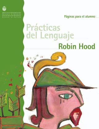 Gobierno de la Ciudad de Buenos Aires
S e c r e t a r í a d e E d u c a c i ó n
Dirección General de Planeamiento
D i r e c c i ó n d e C u r r í c u l a
Prácticas
del Lenguaje
Robin HoodRobin Hood
Páginas para el alumnoPáginas para el alumno
P L A N P L U R I A N U A L
PARA EL M E J O R A M I E N T O
D E L A E N S E Ñ A N Z A
2 0 0 4
2 0 0 7
C
M
Y
CM
MY
CY
CMY
K
tapa robin alumno 22-08 [ConvertPage 1 11/05/2007 03:47:31 p.m.
 