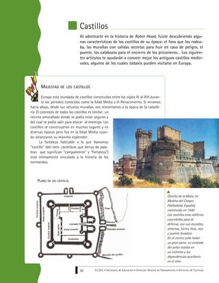 G.C.B.A. • Secretaría de Educación • Dirección General de Planeamiento • Dirección de Currícula30
Al adentrarte en la historia de Robin Hood, fuiste descubriendo algu-
nas características de los castillos de su época: el foso que los rodea-
ba, las murallas con salidas secretas para huir en caso de peligro, el
puente, los calabozos para el encierro de los prisioneros… Los siguien-
tes artículos te ayudarán a conocer mejor los antiguos castillos medie-
vales, algunos de los cuales todavía pueden visitarse en Europa.
MAJESTAD DE LOS CASTILLOS
Europa está inundada de castillos construidos entre los siglos XI al XVI duran-
te los períodos conocidos como la Edad Media y el Renacimiento. Si miramos
hacia abajo, desde sus vetustas murallas, nos remontamos a la época de la caballe-
ría. El concepto de todos los castillos es similar: un
recinto amurallado donde se podía estar seguros y
del cual se podía salir para atacar al enemigo. Los
castillos se construyeron en muchos lugares y en
diversas épocas pero fue en la Edad Media cuan-
do alcanzaron su máximo esplendor.
La fortaleza habitable a la que llamamos
"castillo" (del latín castellum, que deriva de pala-
bras que significan “campamento” y “fortaleza”)
está íntimamente vinculada a la historia de los
normandos.
Castillos
Castillo de la Mota, en
Medina del Campo
(Valladolid, España),
construido en 1440.
Los castillos eran edificios
concebidos para la
defensa, con sus murallas,
almenas, torres, foso, reja
y puente levadizo.
En el centro solía haber
un gran patio. La vivienda
del señor estaba en
un extremo y las
dependencias auxiliares
en el otro.
PLANO DE UN CASTILLO
 