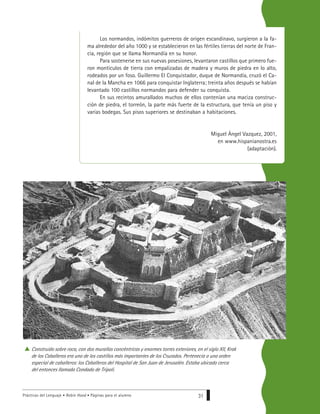 Prácticas del Lenguaje • Robin Hood • Páginas para el alumno 31
Los normandos, indómitos guerreros de origen escandinavo, surgieron a la fa-
ma alrededor del año 1000 y se establecieron en las fértiles tierras del norte de Fran-
cia, región que se llama Normandía en su honor.
Para sostenerse en sus nuevas posesiones, levantaron castillos que primero fue-
ron montículos de tierra con empalizadas de madera y muros de piedra en lo alto,
rodeados por un foso. Guillermo El Conquistador, duque de Normandía, cruzó el Ca-
nal de la Mancha en 1066 para conquistar Inglaterra; treinta años después se habían
levantado 100 castillos normandos para defender su conquista.
En sus recintos amurallados muchos de ellos contenían una maciza construc-
ción de piedra, el torreón, la parte más fuerte de la estructura, que tenía un piso y
varias bodegas. Sus pisos superiores se destinaban a habitaciones.
Miguel Ángel Vazquez, 2001,
en www.hispanianostra.es
(adaptación).
Construido sobre roca, con dos murallas concéntricas y enormes torres exteriores, en el siglo XII, Krak
de los Caballeros era uno de los castillos más importantes de los Cruzados. Pertenecía a una orden
especial de caballeros: los Caballeros del Hospital de San Juan de Jerusalén. Estaba ubicado cerca
del entonces llamado Condado de Trípoli.
 