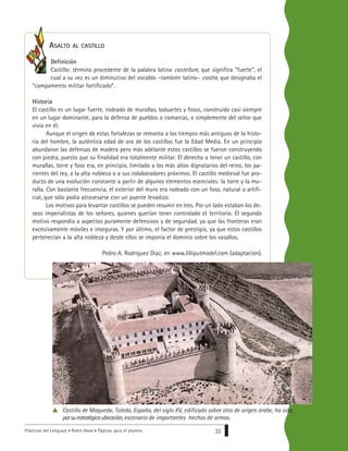 Prácticas del Lenguaje • Robin Hood • Páginas para el alumno 33
ASALTO AL CASTILLO
Definición
Castillo: término procedente de la palabra latina castellum, que significa “fuerte”, el
cual a su vez es un diminutivo del vocablo –también latino– castra, que designaba el
“campamento militar fortificado”.
Historia
El castillo es un lugar fuerte, rodeado de murallas, baluartes y fosos, construido casi siempre
en un lugar dominante, para la defensa de pueblos o comarcas, o simplemente del señor que
vivía en él.
Aunque el origen de estas fortalezas se remonta a los tiempos más antiguos de la histo-
ria del hombre, la auténtica edad de oro de los castillos fue la Edad Media. En un principio
abundaron las defensas de madera pero más adelante estos castillos se fueron construyendo
con piedra, puesto que su finalidad era totalmente militar. El derecho a tener un castillo, con
murallas, torre y foso era, en principio, limitado a los más altos dignatarios del reino, los pa-
rientes del rey, a la alta nobleza o a sus colaboradores próximos. El castillo medieval fue pro-
ducto de una evolución constante a partir de algunos elementos esenciales: la torre y la mu-
ralla. Con bastante frecuencia, el exterior del muro era rodeado con un foso, natural o artifi-
cial, que sólo podía atravesarse con un puente levadizo.
Los motivos para levantar castillos se pueden resumir en tres. Por un lado estaban los de-
seos imperialistas de los señores, quienes querían tener controlado el territorio. El segundo
motivo respondía a aspectos puramente defensivos y de seguridad, ya que las fronteras eran
excesivamente móviles e inseguras. Y por último, el factor de prestigio, ya que estos castillos
pertenecían a la alta nobleza y desde ellos se imponía el dominio sobre los vasallos.
Pedro A. Rodríguez Díaz, en www.lilliputmodel.com (adaptación).
Castillo de Maqueda, Toledo, España, del siglo XV, edificado sobre otro de origen árabe, ha sido,
porsuestratégicaubicación, escenario de importantes hechos de armas.
 
