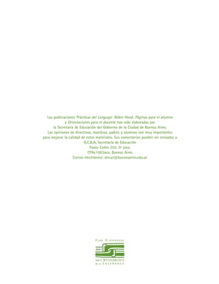 Las publicaciones Prácticas del Lenguaje. Robin Hood. Páginas para el alumno
y Orientaciones para el docente han sido elaboradas por
la Secretaría de Educación del Gobierno de la Ciudad de Buenos Aires.
Las opiniones de directivos, maestros, padres y alumnos son muy importantes
para mejorar la calidad de estos materiales. Sus comentarios pueden ser enviados a
G.C.B.A. Secretaría de Educación
Paseo Colón 255. 9º piso.
CPAc1063aco. Buenos Aires
Correo electrónico: dircur@buenosaires.edu.ar
 