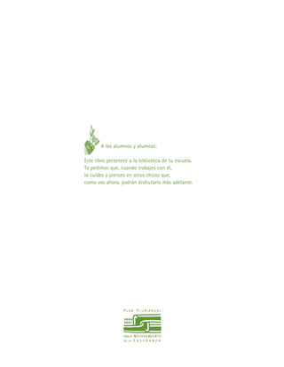 A los alumnos y alumnas:
Este libro pertenece a la biblioteca de tu escuela.
Te pedimos que, cuando trabajes con él,
lo cuides y pienses en otros chicos que,
como vos ahora, podrán disfrutarlo más adelante.
 