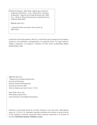 ISBN 987-549-275-2
© Gobierno de la Ciudad de Buenos Aires
Secretaría de Educación
Dirección General de Planeamiento
Dirección de Currícula. 2005
Hecho el depósito que marca la Ley nº 11.723
Paseo Colón 255. 9º piso.
CPAc1063aco. Buenos Aires
Correo electrónico: dircur@buenosaires.edu.ar
Permitida la transcripción parcial de los textos incluidos en esta obra, hasta 1.000 palabras,
según Ley 11.723, art. 10º, colocando el apartado consultado entre comillas y citando la fuente;
si éste excediera la extensión mencionada deberá solicitarse autorización a la Dirección de
Currícula. Distribución gratuita. Prohibida su venta.
Prácticas del lenguaje : Robin Hood : páginas para el alumno /
dirigido por Cecilia Parra - 1a ed. - Buenos Aires : Secretaría
de Educación - Gobierno de la Ciudad de Buenos Aires, 2005.
36 p. ; 28x22 cm. (Plan plurianual para el mejoramiento de la
enseñanza 2004-2007)
ISBN 987-549-275-2
1. Educación-Planes de estudio I. Parra, Cecilia, dir.
CDD 372.011
La Dirección de Currícula agradece a Akal S.A. su autorización para la reproducción de imágenes,
incluidas en esta publicación, correspondientes a los siguientes temas: “La ciudad medieval”,
“Nobles y campesinos”, “La armadura” y “Castillos”, de Trevor Cairns, La Edad Media, Madrid,
Akal/Cambridge, 1990.
 