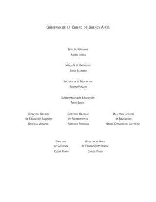 GOBIERNO DE LA CIUDAD DE BUENOS AIRES
Jefe de Gobierno
ANÍBAL IBARRA
Vicejefe de Gobierno
JORGE TELERMAN
Secretaria de Educación
ROXANA PERAZZA
Subsecretaria de Educación
FLAVIA TERIGI
Directora General
de Educación
HAYDÉE CHIOCCHIO DE CAFFARENA
Directora General
de Planeamiento
FLORENCIA FINNEGAN
Directora General
de Educación Superior
GRACIELA MORGADE
Directora
de Currícula
CECILIA PARRA
Director de Área
de Educación Primaria
CARLOS PRADO
 