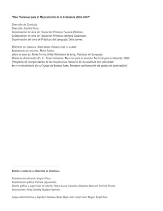 EDICIÓN A CARGO DE LA DIRECCIÓN DE CURRÍCULA.
Coordinación editorial: Virginia Piera.
Coordinación gráfica: Patricia Leguizamón.
Diseño gráfico y supervisión de edición: María Laura Cianciolo, Alejandra Mosconi, Patricia Peralta.
Ilustraciones: Andy Crawley. Gustavo Damiani.
Apoyo administrativo y logístico: Gustavo Barja, Olga Loste, Jorge Louit, Miguel Ángel Ruiz.
""PPllaann PPlluurriiaannuuaall ppaarraa eell MMeejjoorraammiieennttoo ddee llaa EEnnsseeññaannzzaa 22000044-22000077""
Dirección de Currícula
Dirección: Cecilia Parra.
Coordinación de área de Educación Primaria: Susana Wolman.
Colaboración en área de Educación Primaria: Adriana Casamajor.
Coordinación del área de Prácticas del Lenguaje: Delia Lerner.
PRÁCTICAS DEL LENGUAJE. ROBIN HOOD. PÁGINAS PARA EL ALUMNO
ELABORACIÓN DEL MATERIAL: MIRTA TORRES,
sobre la base de: Mirta Torres, Hilda Weitzman de Levy, Prácticas del Lenguaje.
Grado de Aceleración 4°- 5°. Tercer bimestre. Material para el alumno. Material para el docente. 2003.
(Programa de reorganización de las trayectorias escolares de los alumnos con sobreedad
en el nivel primario de la Ciudad de Buenos Aires, Proyecto conformación de grados de aceleración.)
 