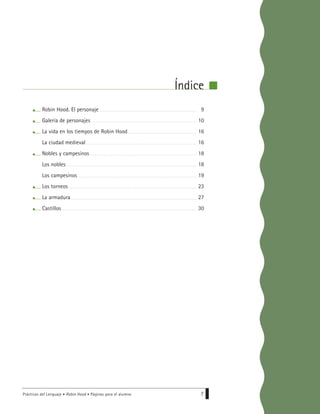 Prácticas del Lenguaje • Robin Hood • Páginas para el alumno 7
Robin Hood. El personaje
Galería de personajes
La vida en los tiempos de Robin Hood
La ciudad medieval
Nobles y campesinos
Los nobles
Los campesinos
Los torneos
La armadura
Castillos
9
10
16
16
18
18
19
23
27
30
Índice
 